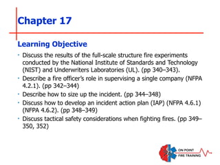 Chapter 17
‣ Discuss the results of the full-scale structure fire experiments
conducted by the National Institute of Standards and Technology
(NIST) and Underwriters Laboratories (UL). (pp 340–343).
‣ Describe a fire officer’s role in supervising a single company (NFPA
4.2.1). (pp 342–344)
‣ Describe how to size up the incident. (pp 344–348)
‣ Discuss how to develop an incident action plan (IAP) (NFPA 4.6.1)
(NFPA 4.6.2). (pp 348–349)
‣ Discuss tactical safety considerations when fighting fires. (pp 349–
350, 352)
Learning Objective
 
