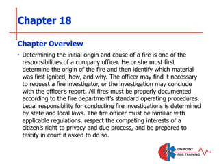 Chapter 18
‣ Determining the initial origin and cause of a fire is one of the
responsibilities of a company officer. He or she must first
determine the origin of the fire and then identify which material
was first ignited, how, and why. The officer may find it necessary
to request a fire investigator, or the investigation may conclude
with the officer’s report. All fires must be properly documented
according to the fire department’s standard operating procedures.
Legal responsibility for conducting fire investigations is determined
by state and local laws. The fire officer must be familiar with
applicable regulations, respect the competing interests of a
citizen’s right to privacy and due process, and be prepared to
testify in court if asked to do so.
Chapter Overview
 