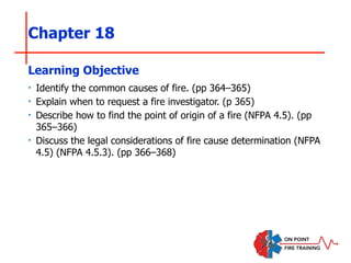 Chapter 18
‣ Identify the common causes of fire. (pp 364–365)
‣ Explain when to request a fire investigator. (p 365)
‣ Describe how to find the point of origin of a fire (NFPA 4.5). (pp
365–366)
‣ Discuss the legal considerations of fire cause determination (NFPA
4.5) (NFPA 4.5.3). (pp 366–368)
Learning Objective
 