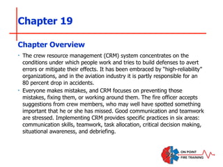 Chapter 19
‣ The crew resource management (CRM) system concentrates on the
conditions under which people work and tries to build defenses to avert
errors or mitigate their effects. It has been embraced by “high-reliability”
organizations, and in the aviation industry it is partly responsible for an
80 percent drop in accidents.
‣ Everyone makes mistakes, and CRM focuses on preventing those
mistakes, fixing them, or working around them. The fire officer accepts
suggestions from crew members, who may well have spotted something
important that he or she has missed. Good communication and teamwork
are stressed. Implementing CRM provides specific practices in six areas:
communication skills, teamwork, task allocation, critical decision making,
situational awareness, and debriefing.
Chapter Overview
 