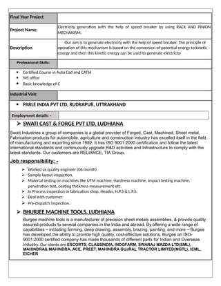 Final Year Project
Project Name
Electricity generation with the help of speed breaker by using RACK AND PINION
MECHANISM.
Description
Our aim is to generate electricity with the help of speed breaker. The principle of
operation of this mechanism is based on the conversion of potential energy to kinetic
energy and then this kinetic energy can be used to generate electricity
Professional Skills:
 Certified Course in Auto Cad and CATIA
 MS office
 Basic knowledge of C
Industrial Visit:
 PARLE INDIA PVT LTD, RUDRAPUR, UTTRAKHAND
Employment details: -
 SWATI CAST & FORGE PVT LTD, LUDHIANA
Swati Industries a group of companies is a global provider of Forged, Cast, Machined, Sheet metal,
Fabrication products for automobile, agriculture and construction industry has excelled itself in the field
of manufacturing and exporting since 1992. It has ISO 9001:2000 certification and follow the latest
international standards and continuously upgrade R&D activities and Infrastructure to comply with the
latest standards. Our customers are RELIANCE, TIA Group.
Job responsibility: -
 Worked as quality engineer (06 month).
 Sample layout inspection.
 Material testing on machines like UTM machine, Hardness machine, impact testing machine,
penetration test, coating thickness measurement etc.
 In Process inspection in fabrication shop, Header, H.P.S & L.P.S.
 Deal with customer.
 Pre-dispatch inspection.
 BHURJEE MACHINE TOOLS, LUDHIANA
Burgee machine tools is a manufacturer of precision sheet metals assemblies, & provide quality
assured products to several companies in the India and abroad. By offering a wide range of
capabilities – including forming, deep drawing, assembly, brazing, painting, and more – Burgee
has developed the ability to provide high quality, cost-effective solutions. Burgee an ISO-
9001:2000 certified company has made thousands of different parts for Indian and Overseas
Industry. Our clients are ESCORTS, CLASSINDIA, INDOFARM, SWARAJ MAZDA LTD(SML),
MAHINDRA& MAHINDRA, ACE, PREET, MAHINDRA GUJRAL TRACTOR LIMITED(MGTL), ICML,
EICHER
 