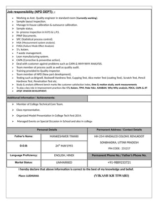 Job responsibility (NPD DEPT): -
 Working as Asst. Quality engineer in standard room (Currently working).
 Sample layout inspection.
 Manage In-house calibration & outsource calibration.
 Sample status.
 In- process inspection in H.P.S & L.P.S.
 PPAP Documents.
 SPC (Statistical process control).
 MSA (Measurement system analysis).
 FMEA (Failure Mode Effect Analysis)
 5’s, kaizen.
 7 waste management.
 Lean manufacturing system.
 CAPA (Corrective & preventive action).
 Deal with customer against problems such as CAPA & WHY-WHY ANALYSIS.
 Team member of process audit as well as quality audit.
 Training provided to Quality inspector.
 Team member of NPD (New part development).
 Testing such as Brignell, Rockwell Hardness Test, Cupping Test, Alco meter Test (coating Test), Scratch Test, Pencil
Hardness Test, Penetration Test etc.
 Study & analysis different bench marks like customer satisfaction index, time & motion study, work measurements
 To play a key role in Improvement practices like 5’S, Kaizen, TPM, Poke Yoke, KANBAN, Why-Why analysis, PDCA, CAPA & JIT
 APQP, VENDOR DEVELOPMENT.
Additional Information / Achievements:
 Member of College Technical Core Team.
 Class representative.
 Organized Model Presentation in College Tech Fest 2014.
 Managed Events on Special Occasion in School and also in college
Personal Details Permanent Address / Contact Details
Father's Name: MANKESHWER TIWARI HH-254 HINDALCO COLONY, RENUKOOT
SONBHADRA, UTTAR PRADESH
PIN CODE: 231217
D.O.B: 24th
MAY1993
Language Proficiency: ENGLISH, HINDI Permanent Phone No./ Father’s Phone No.
Marital Status: UNMARRIED +91-9889233721
I hereby declare that above information is correct to the best of my knowledge and belief.
Place: LUDHIANA (VIKASH KR TIWARI)
 
