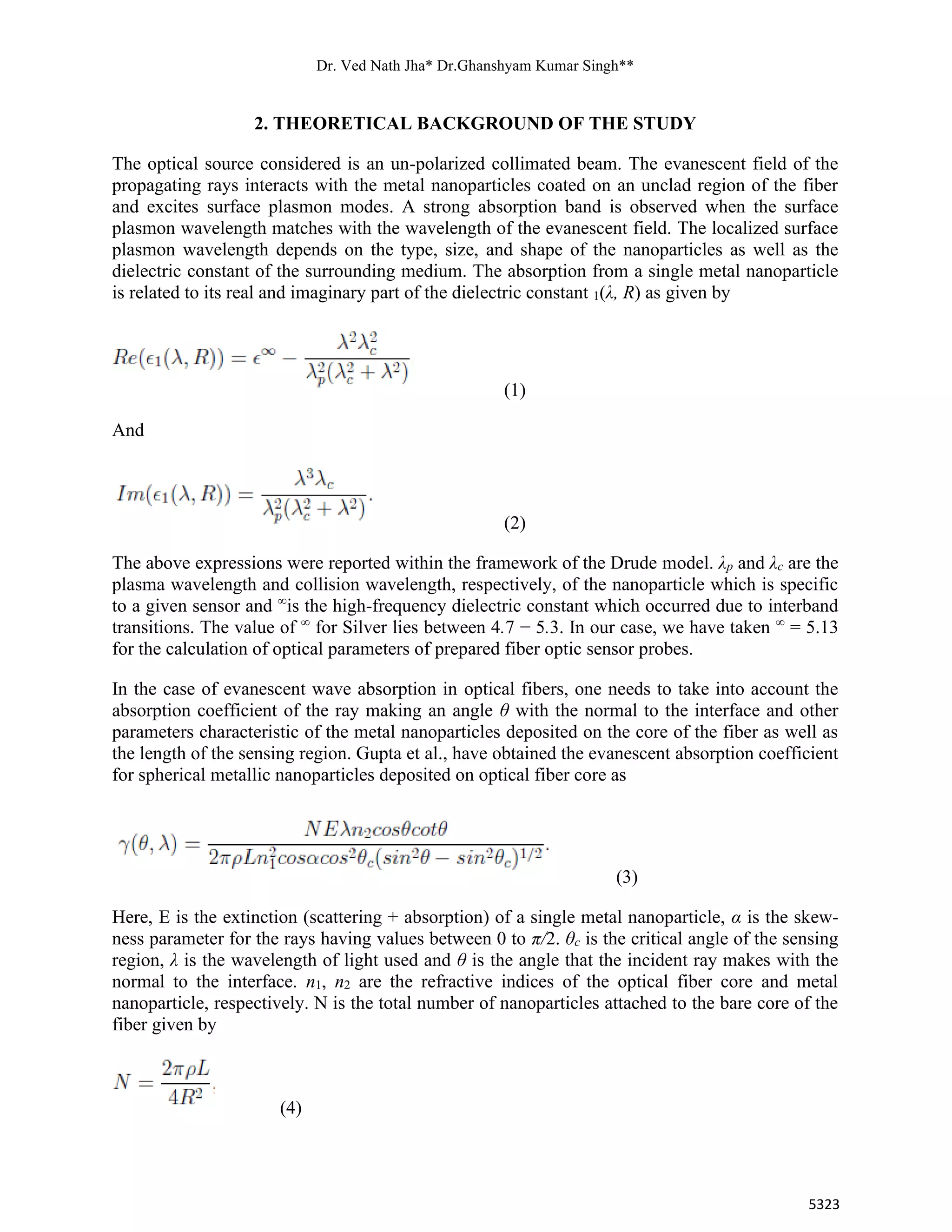 Dr. Ved Nath Jha* Dr.Ghanshyam Kumar Singh**
5323
2. THEORETICAL BACKGROUND OF THE STUDY
The optical source considered is an un-polarized collimated beam. The evanescent field of the
propagating rays interacts with the metal nanoparticles coated on an unclad region of the fiber
and excites surface plasmon modes. A strong absorption band is observed when the surface
plasmon wavelength matches with the wavelength of the evanescent field. The localized surface
plasmon wavelength depends on the type, size, and shape of the nanoparticles as well as the
dielectric constant of the surrounding medium. The absorption from a single metal nanoparticle
is related to its real and imaginary part of the dielectric constant 1(λ, R) as given by
(1)
And
(2)
The above expressions were reported within the framework of the Drude model. λp and λc are the
plasma wavelength and collision wavelength, respectively, of the nanoparticle which is specific
to a given sensor and ∞
is the high-frequency dielectric constant which occurred due to interband
transitions. The value of ∞
for Silver lies between 4.7 − 5.3. In our case, we have taken ∞
= 5.13
for the calculation of optical parameters of prepared fiber optic sensor probes.
In the case of evanescent wave absorption in optical fibers, one needs to take into account the
absorption coefficient of the ray making an angle θ with the normal to the interface and other
parameters characteristic of the metal nanoparticles deposited on the core of the fiber as well as
the length of the sensing region. Gupta et al., have obtained the evanescent absorption coefficient
for spherical metallic nanoparticles deposited on optical fiber core as
(3)
Here, E is the extinction (scattering + absorption) of a single metal nanoparticle, α is the skew-
ness parameter for the rays having values between 0 to π/2. θc is the critical angle of the sensing
region, λ is the wavelength of light used and θ is the angle that the incident ray makes with the
normal to the interface. n1, n2 are the refractive indices of the optical fiber core and metal
nanoparticle, respectively. N is the total number of nanoparticles attached to the bare core of the
fiber given by
(4)
 