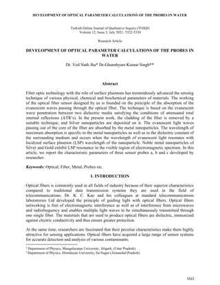 DEVELOPMENT OF OPTICAL PARAMETER CALCULATIONS OF THE PROBES IN WATER
5322
Turkish Online Journal of Qualitative Inquiry (TOJQI)
Volume 12, Issue 3, July 2021: 5322-5330
Research Article
DEVELOPMENT OF OPTICAL PARAMETER CALCULATIONS OF THE PROBES IN
WATER
Dr. Ved Nath Jha* Dr.Ghanshyam Kumar Singh**
1
Abstract
Fiber optic technology with the role of surface plasmons has tremendously advanced the sensing
technique of various physical, chemical and biochemical parameters of materials. The working
of the optical fiber sensor designed by us is founded on the principle of the absorption of the
evanescent waves passing through the optical fiber. The technique is based on the evanescent
wave penetration between two dielectric media satisfying the conditions of attenuated total
internal reflections (ATR’s). In the present work, the cladding of the fiber is removed by a
suitable technique, and Silver nanoparticles are deposited on it. The evanescent light waves
passing out of the core of the fiber are absorbed by the metal nanoparticles. The wavelength of
maximum absorption is specific to the metal nanoparticles as well as to the dielectric constant of
the surrounding medium and occurs when the wavelength of evanescent light resonates with
localized surface plasmon (LSP) wavelength of the nanoparticle. Noble metal nanoparticles of
Silver and Gold exhibit LSP resonance in the visible region of electromagnetic spectrum. In this
article, we report the characteristic parameters of three sensor probes a, b and c developed by
researcher.
Keywords: Optical, Fiber, Metal, Probes etc.
1. INTRODUCTION
Optical fibers is commonly used in all fields of industry because of their superior characteristics
compared to traditional data transmission systems they are used in the field of
telecommunications. Dr. K. C. Kao and his colleagues at standard telecommunications
laboratories Ltd developed the principle of guiding light with optical fibers. Optical fibers
networking is free of electromagnetic interference as well as of interference from microwaves
and radiofrequency and enables multiple light waves to be simultaneously transmitted through
one single fiber. The materials that are used to produce optical fibers are dielectric, immunized
against electric conductivity and thus ensure greater protection.
At the same time, researchers are fascinated that their peculiar characteristics make them highly
attractive for sensing applications. Optical fibers have acquired a large range of sensor systems
for accurate detection and analysis of various contaminants.
1
Department of Physics, Mangalayatan University, Aligarh, (Uttar Pradesh)
2
Department of Physics, Himalayan University, Ita Nagar (Arunachal Pradesh)
 