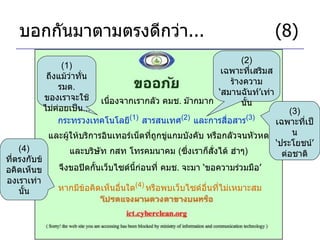 บอกกันมาตามตรงดีกว่า ... (8) เนื่องจากเรากลัว คมช .  ม๊ากมาก กระทรวงเทคโนโลยี (1)   สารสนเทศ (2)   และการสื่อสาร (3)   (1)  ถึงแม้ว่าทั่น รมต .  ของเราจะใช้ไม่ค่อยเป็น ... (2)  เฉพาะที่เสริมสร้างความ ‘ สมานฉันท์ ’ เท่านั้น และผู้ให้บริการอินเทอร์เน็ตที่ถูกขู่แกมบังคับ หรือกลัวจนหัวหด จึงขอปิดกั้นเว็บไซด์นี้ก่อนที่ คมช .  จะมา  ‘ ขอความร่วมมือ ’ และบริษัท กสท โทรคมนาคม  ( ซึ่งเราก็สั่งได้ ฮ่าๆ ) (3)  เฉพาะที่เป็น ‘ ประโยชน์ ’  ต่อชาติ หากมีข้อคิดเห็นอื่นใด (4)   หรือพบเว็บไซด์อื่นที่ไม่เหมาะสม (4)  ที่ตรงกับข้อคิดเห็นของเราเท่านั้น 