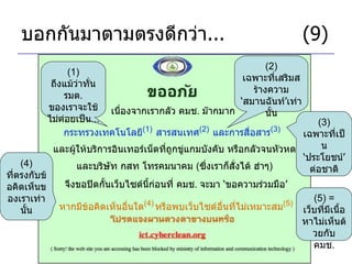 บอกกันมาตามตรงดีกว่า ... (9) เนื่องจากเรากลัว คมช .  ม๊ากมาก กระทรวงเทคโนโลยี (1)   สารสนเทศ (2)   และการสื่อสาร (3)   (1)  ถึงแม้ว่าทั่น รมต .  ของเราจะใช้ไม่ค่อยเป็น ... (2)  เฉพาะที่เสริมสร้างความ ‘ สมานฉันท์ ’ เท่านั้น และผู้ให้บริการอินเทอร์เน็ตที่ถูกขู่แกมบังคับ หรือกลัวจนหัวหด จึงขอปิดกั้นเว็บไซด์นี้ก่อนที่ คมช .  จะมา  ‘ ขอความร่วมมือ ’ และบริษัท กสท โทรคมนาคม  ( ซึ่งเราก็สั่งได้ ฮ่าๆ ) (3)  เฉพาะที่เป็น ‘ ประโยชน์ ’  ต่อชาติ หากมีข้อคิดเห็นอื่นใด (4)   หรือพบเว็บไซด์อื่นที่ไม่เหมาะสม (5) (5) =  เว็บที่มีเนื้อหาไม่เห็นด้วยกับ คมช . (4)  ที่ตรงกับข้อคิดเห็นของเราเท่านั้น 