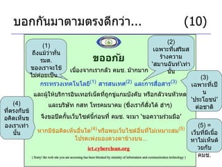 บอกกันมาตามตรงดีกว่า ...     (10) เนื่องจากเรากลัว คมช .  ม๊ากมาก กระทรวงเทคโนโลยี (1)   สารสนเทศ (2)   และการสื่อสาร (3)   (1)  ถึงแม้ว่าทั่น รมต .  ของเราจะใช้ไม่ค่อยเป็น ... (2)  เฉพาะที่เสริมสร้างความ ‘ สมานฉันท์ ’ เท่านั้น และผู้ให้บริการอินเทอร์เน็ตที่ถูกขู่แกมบังคับ หรือกลัวจนหัวหด จึงขอปิดกั้นเว็บไซด์นี้ก่อนที่ คมช .  จะมา  ‘ ขอความร่วมมือ ’ และบริษัท กสท โทรคมนาคม  ( ซึ่งเราก็สั่งได้ ฮ่าๆ ) (3)  เฉพาะที่เป็น ‘ ประโยชน์ ’  ต่อชาติ หากมีข้อคิดเห็นอื่นใด (4)   หรือพบเว็บไซด์อื่นที่ไม่เหมาะสม (5) โปรดเพ่งมองดวงตาข้างบน ... (5) =  เว็บที่มีเนื้อหาไม่เห็นด้วยกับ คมช . (4)  ที่ตรงกับข้อคิดเห็นของเราเท่านั้น 