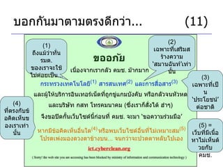 บอกกันมาตามตรงดีกว่า ...     (11) เนื่องจากเรากลัว คมช .  ม๊ากมาก กระทรวงเทคโนโลยี (1)   สารสนเทศ (2)   และการสื่อสาร (3)   (1)  ถึงแม้ว่าทั่น รมต .  ของเราจะใช้ไม่ค่อยเป็น ... (2)  เฉพาะที่เสริมสร้างความ ‘ สมานฉันท์ ’ เท่านั้น และผู้ให้บริการอินเทอร์เน็ตที่ถูกขู่แกมบังคับ หรือกลัวจนหัวหด จึงขอปิดกั้นเว็บไซด์นี้ก่อนที่ คมช .  จะมา  ‘ ขอความร่วมมือ ’ และบริษัท กสท โทรคมนาคม  ( ซึ่งเราก็สั่งได้ ฮ่าๆ ) (3)  เฉพาะที่เป็น ‘ ประโยชน์ ’  ต่อชาติ หากมีข้อคิดเห็นอื่นใด (4)   หรือพบเว็บไซด์อื่นที่ไม่เหมาะสม (5) โปรดเพ่งมองดวงตาข้างบน ...  จนกว่าจะปวดตาหลับไปเอง (5) =  เว็บที่มีเนื้อหาไม่เห็นด้วยกับ คมช . (4)  ที่ตรงกับข้อคิดเห็นของเราเท่านั้น 