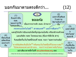 บอกกันมาตามตรงดีกว่า ...     (12) เนื่องจากเรากลัว คมช .  ม๊ากมาก กระทรวงเทคโนโลยี (1)   สารสนเทศ (2)   และการสื่อสาร (3)   (1)  ถึงแม้ว่าทั่น รมต .  ของเราจะใช้ไม่ค่อยเป็น ... (2)  เฉพาะที่เสริมสร้างความ ‘ สมานฉันท์ ’ เท่านั้น และผู้ให้บริการอินเทอร์เน็ตที่ถูกขู่แกมบังคับ หรือกลัวจนหัวหด จึงขอปิดกั้นเว็บไซด์นี้ก่อนที่ คมช .  จะมา  ‘ ขอความร่วมมือ ’ และบริษัท กสท โทรคมนาคม  ( ซึ่งเราก็สั่งได้ ฮ่าๆ ) (3)  เฉพาะที่เป็น ‘ ประโยชน์ ’  ต่อชาติ หากมีข้อคิดเห็นอื่นใด (4)   หรือพบเว็บไซด์อื่นที่ไม่เหมาะสม (5) โปรดเพ่งมองดวงตาข้างบน ...  จนกว่าจะปวดตาหลับไปเอง อย่าเสียเวลาคลิ้กไปที่  ict.cyberclean.org   เลย (5) =  เว็บที่มีเนื้อหาไม่เห็นด้วยกับ คมช . (4)  ที่ตรงกับข้อคิดเห็นของเราเท่านั้น 
