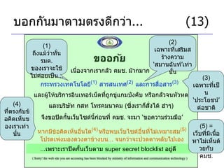 บอกกันมาตามตรงดีกว่า ...     (13) เนื่องจากเรากลัว คมช .  ม๊ากมาก กระทรวงเทคโนโลยี (1)   สารสนเทศ (2)   และการสื่อสาร (3)   (1)  ถึงแม้ว่าทั่น รมต .  ของเราจะใช้ไม่ค่อยเป็น ... (2)  เฉพาะที่เสริมสร้างความ ‘ สมานฉันท์ ’ เท่านั้น และผู้ให้บริการอินเทอร์เน็ตที่ถูกขู่แกมบังคับ หรือกลัวจนหัวหด จึงขอปิดกั้นเว็บไซด์นี้ก่อนที่ คมช .  จะมา  ‘ ขอความร่วมมือ ’ และบริษัท กสท โทรคมนาคม  ( ซึ่งเราก็สั่งได้ ฮ่าๆ ) (3)  เฉพาะที่เป็น ‘ ประโยชน์ ’  ต่อชาติ หากมีข้อคิดเห็นอื่นใด (4)   หรือพบเว็บไซด์อื่นที่ไม่เหมาะสม (5) โปรดเพ่งมองดวงตาข้างบน ...  จนกว่าจะปวดตาหลับไปเอง ... เพราะเราปิดกั้นเว็บตาม  super secret blocklist  อยู่ดี (5) =  เว็บที่มีเนื้อหาไม่เห็นด้วยกับ คมช . (4)  ที่ตรงกับข้อคิดเห็นของเราเท่านั้น 