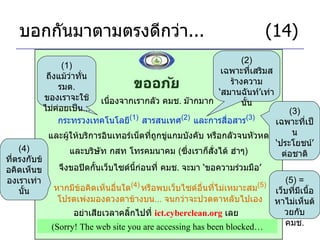 บอกกันมาตามตรงดีกว่า ...     (14) เนื่องจากเรากลัว คมช .  ม๊ากมาก กระทรวงเทคโนโลยี (1)   สารสนเทศ (2)   และการสื่อสาร (3)   (1)  ถึงแม้ว่าทั่น รมต .  ของเราจะใช้ไม่ค่อยเป็น ... (2)  เฉพาะที่เสริมสร้างความ ‘ สมานฉันท์ ’ เท่านั้น และผู้ให้บริการอินเทอร์เน็ตที่ถูกขู่แกมบังคับ หรือกลัวจนหัวหด จึงขอปิดกั้นเว็บไซด์นี้ก่อนที่ คมช .  จะมา  ‘ ขอความร่วมมือ ’ และบริษัท กสท โทรคมนาคม  ( ซึ่งเราก็สั่งได้ ฮ่าๆ ) (3)  เฉพาะที่เป็น ‘ ประโยชน์ ’  ต่อชาติ หากมีข้อคิดเห็นอื่นใด (4)   หรือพบเว็บไซด์อื่นที่ไม่เหมาะสม (5) โปรดเพ่งมองดวงตาข้างบน ...  จนกว่าจะปวดตาหลับไปเอง อย่าเสียเวลาคลิ้กไปที่  ict.cyberclean.org   เลย (5) =  เว็บที่มีเนื้อหาไม่เห็นด้วยกับ คมช . (Sorry! The web site you are accessing has been blocked… (4)  ที่ตรงกับข้อคิดเห็นของเราเท่านั้น 