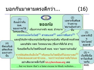 บอกกันมาตามตรงดีกว่า ...     (16) เนื่องจากเรากลัว คมช .  ม๊ากมาก กระทรวงเทคโนโลยี (1)   สารสนเทศ (2)   และการสื่อสาร (3)   (1)  ถึงแม้ว่าทั่น รมต .  ของเราจะใช้ไม่ค่อยเป็น ... (2)  เฉพาะที่เสริมสร้างความ ‘ สมานฉันท์ ’ เท่านั้น และผู้ให้บริการอินเทอร์เน็ตที่ถูกขู่แกมบังคับ หรือกลัวจนหัวหด จึงขอปิดกั้นเว็บไซด์นี้ก่อนที่ คมช .  จะมา  ‘ ขอความร่วมมือ ’ และบริษัท กสท โทรคมนาคม  ( ซึ่งเราก็สั่งได้ ฮ่าๆ ) (3)  เฉพาะที่เป็น ‘ ประโยชน์ ’  ต่อชาติ หากมีข้อคิดเห็นอื่นใด (4)   หรือพบเว็บไซด์อื่นที่ไม่เหมาะสม (5) โปรดเพ่งมองดวงตาข้างบน ...  จนกว่าจะปวดตาหลับไปเอง อย่าเสียเวลาคลิ้กไปที่  ict.cyberclean.org   เลย (5) =  เว็บที่มีเนื้อหาไม่เห็นด้วยกับ คมช . … but we know that’s a lame excuse to block websites… (4)  ที่ตรงกับข้อคิดเห็นของเราเท่านั้น 