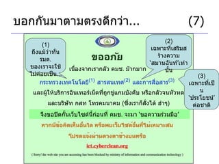 บอกกันมาตามตรงดีกว่า ... (7) เนื่องจากเรากลัว คมช .  ม๊ากมาก กระทรวงเทคโนโลยี (1)   สารสนเทศ (2)   และการสื่อสาร (3)   (1)  ถึงแม้ว่าทั่น รมต .  ของเราจะใช้ไม่ค่อยเป็น ... (2)  เฉพาะที่เสริมสร้างความ ‘ สมานฉันท์ ’ เท่านั้น และผู้ให้บริการอินเทอร์เน็ตที่ถูกขู่แกมบังคับ หรือกลัวจนหัวหด จึงขอปิดกั้นเว็บไซด์นี้ก่อนที่ คมช .  จะมา  ‘ ขอความร่วมมือ ’ และบริษัท กสท โทรคมนาคม  ( ซึ่งเราก็สั่งได้ ฮ่าๆ ) (3)  เฉพาะที่เป็น ‘ ประโยชน์ ’  ต่อชาติ 