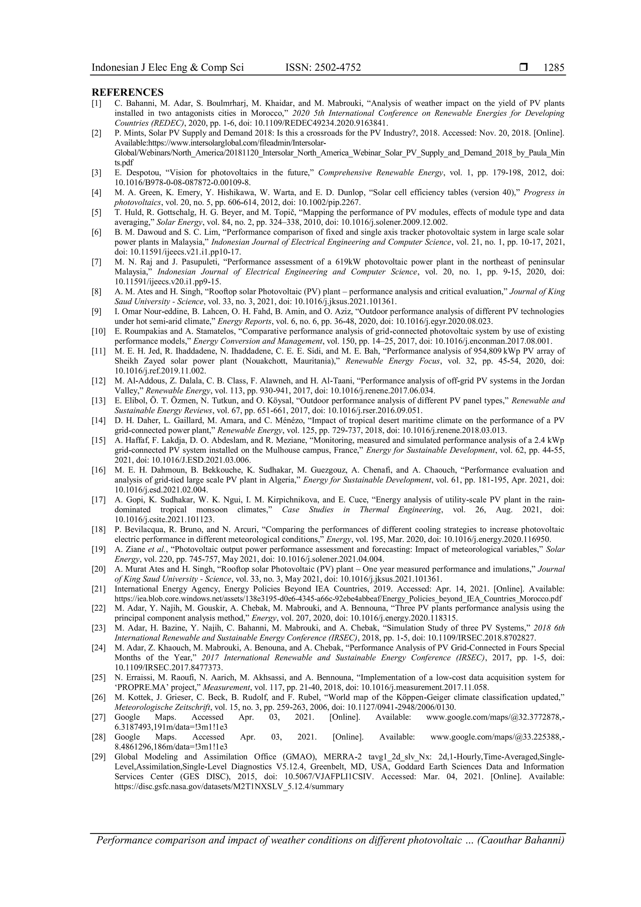 Indonesian J Elec Eng & Comp Sci ISSN: 2502-4752 
Performance comparison and impact of weather conditions on different photovoltaic … (Caouthar Bahanni)
1285
REFERENCES
[1] C. Bahanni, M. Adar, S. Boulmrharj, M. Khaidar, and M. Mabrouki, “Analysis of weather impact on the yield of PV plants
installed in two antagonists cities in Morocco,” 2020 5th International Conference on Renewable Energies for Developing
Countries (REDEC), 2020, pp. 1-6, doi: 10.1109/REDEC49234.2020.9163841.
[2] P. Mints, Solar PV Supply and Demand 2018: Is this a crossroads for the PV Industry?, 2018. Accessed: Nov. 20, 2018. [Online].
Available:https://www.intersolarglobal.com/fileadmin/Intersolar-
Global/Webinars/North_America/20181120_Intersolar_North_America_Webinar_Solar_PV_Supply_and_Demand_2018_by_Paula_Min
ts.pdf
[3] E. Despotou, “Vision for photovoltaics in the future,” Comprehensive Renewable Energy, vol. 1, pp. 179-198, 2012, doi:
10.1016/B978-0-08-087872-0.00109-8.
[4] M. A. Green, K. Emery, Y. Hishikawa, W. Warta, and E. D. Dunlop, “Solar cell efficiency tables (version 40),” Progress in
photovoltaics, vol. 20, no. 5, pp. 606-614, 2012, doi: 10.1002/pip.2267.
[5] T. Huld, R. Gottschalg, H. G. Beyer, and M. Topič, “Mapping the performance of PV modules, effects of module type and data
averaging,” Solar Energy, vol. 84, no. 2, pp. 324–338, 2010, doi: 10.1016/j.solener.2009.12.002.
[6] B. M. Dawoud and S. C. Lim, “Performance comparison of fixed and single axis tracker photovoltaic system in large scale solar
power plants in Malaysia,” Indonesian Journal of Electrical Engineering and Computer Science, vol. 21, no. 1, pp. 10-17, 2021,
doi: 10.11591/ijeecs.v21.i1.pp10-17.
[7] M. N. Raj and J. Pasupuleti, “Performance assessment of a 619kW photovoltaic power plant in the northeast of peninsular
Malaysia,” Indonesian Journal of Electrical Engineering and Computer Science, vol. 20, no. 1, pp. 9-15, 2020, doi:
10.11591/ijeecs.v20.i1.pp9-15.
[8] A. M. Ates and H. Singh, “Rooftop solar Photovoltaic (PV) plant – performance analysis and critical evaluation,” Journal of King
Saud University - Science, vol. 33, no. 3, 2021, doi: 10.1016/j.jksus.2021.101361.
[9] I. Omar Nour-eddine, B. Lahcen, O. H. Fahd, B. Amin, and O. Aziz, “Outdoor performance analysis of different PV technologies
under hot semi-arid climate,” Energy Reports, vol. 6, no. 6, pp. 36-48, 2020, doi: 10.1016/j.egyr.2020.08.023.
[10] E. Roumpakias and A. Stamatelos, “Comparative performance analysis of grid-connected photovoltaic system by use of existing
performance models,” Energy Conversion and Management, vol. 150, pp. 14–25, 2017, doi: 10.1016/j.enconman.2017.08.001.
[11] M. E. H. Jed, R. Ihaddadene, N. Ihaddadene, C. E. E. Sidi, and M. E. Bah, “Performance analysis of 954,809 kWp PV array of
Sheikh Zayed solar power plant (Nouakchott, Mauritania),” Renewable Energy Focus, vol. 32, pp. 45-54, 2020, doi:
10.1016/j.ref.2019.11.002.
[12] M. Al-Addous, Z. Dalala, C. B. Class, F. Alawneh, and H. Al-Taani, “Performance analysis of off-grid PV systems in the Jordan
Valley,” Renewable Energy, vol. 113, pp. 930-941, 2017, doi: 10.1016/j.renene.2017.06.034.
[13] E. Elibol, Ö. T. Özmen, N. Tutkun, and O. Köysal, “Outdoor performance analysis of different PV panel types,” Renewable and
Sustainable Energy Reviews, vol. 67, pp. 651-661, 2017, doi: 10.1016/j.rser.2016.09.051.
[14] D. H. Daher, L. Gaillard, M. Amara, and C. Ménézo, “Impact of tropical desert maritime climate on the performance of a PV
grid-connected power plant,” Renewable Energy, vol. 125, pp. 729-737, 2018, doi: 10.1016/j.renene.2018.03.013.
[15] A. Haffaf, F. Lakdja, D. O. Abdeslam, and R. Meziane, “Monitoring, measured and simulated performance analysis of a 2.4 kWp
grid-connected PV system installed on the Mulhouse campus, France,” Energy for Sustainable Development, vol. 62, pp. 44-55,
2021, doi: 10.1016/J.ESD.2021.03.006.
[16] M. E. H. Dahmoun, B. Bekkouche, K. Sudhakar, M. Guezgouz, A. Chenafi, and A. Chaouch, “Performance evaluation and
analysis of grid-tied large scale PV plant in Algeria,” Energy for Sustainable Development, vol. 61, pp. 181-195, Apr. 2021, doi:
10.1016/j.esd.2021.02.004.
[17] A. Gopi, K. Sudhakar, W. K. Ngui, I. M. Kirpichnikova, and E. Cuce, “Energy analysis of utility-scale PV plant in the rain-
dominated tropical monsoon climates,” Case Studies in Thermal Engineering, vol. 26, Aug. 2021, doi:
10.1016/j.csite.2021.101123.
[18] P. Bevilacqua, R. Bruno, and N. Arcuri, “Comparing the performances of different cooling strategies to increase photovoltaic
electric performance in different meteorological conditions,” Energy, vol. 195, Mar. 2020, doi: 10.1016/j.energy.2020.116950.
[19] A. Ziane et al., “Photovoltaic output power performance assessment and forecasting: Impact of meteorological variables,” Solar
Energy, vol. 220, pp. 745-757, May 2021, doi: 10.1016/j.solener.2021.04.004.
[20] A. Murat Ates and H. Singh, “Rooftop solar Photovoltaic (PV) plant – One year measured performance and imulations,” Journal
of King Saud University - Science, vol. 33, no. 3, May 2021, doi: 10.1016/j.jksus.2021.101361.
[21] International Energy Agency, Energy Policies Beyond IEA Countries, 2019. Accessed: Apr. 14, 2021. [Online]. Available:
https://iea.blob.core.windows.net/assets/138e3195-d0e6-4345-a66c-92ebe4abbeaf/Energy_Policies_beyond_IEA_Countries_Morocco.pdf
[22] M. Adar, Y. Najih, M. Gouskir, A. Chebak, M. Mabrouki, and A. Bennouna, “Three PV plants performance analysis using the
principal component analysis method,” Energy, vol. 207, 2020, doi: 10.1016/j.energy.2020.118315.
[23] M. Adar, H. Bazine, Y. Najih, C. Bahanni, M. Mabrouki, and A. Chebak, “Simulation Study of three PV Systems,” 2018 6th
International Renewable and Sustainable Energy Conference (IRSEC), 2018, pp. 1-5, doi: 10.1109/IRSEC.2018.8702827.
[24] M. Adar, Z. Khaouch, M. Mabrouki, A. Benouna, and A. Chebak, “Performance Analysis of PV Grid-Connected in Fours Special
Months of the Year,” 2017 International Renewable and Sustainable Energy Conference (IRSEC), 2017, pp. 1-5, doi:
10.1109/IRSEC.2017.8477373.
[25] N. Erraissi, M. Raoufi, N. Aarich, M. Akhsassi, and A. Bennouna, “Implementation of a low-cost data acquisition system for
‘PROPRE.MA’ project,” Measurement, vol. 117, pp. 21-40, 2018, doi: 10.1016/j.measurement.2017.11.058.
[26] M. Kottek, J. Grieser, C. Beck, B. Rudolf, and F. Rubel, “World map of the Köppen-Geiger climate classification updated,”
Meteorologische Zeitschrift, vol. 15, no. 3, pp. 259-263, 2006, doi: 10.1127/0941-2948/2006/0130.
[27] Google Maps. Accessed Apr. 03, 2021. [Online]. Available: www.google.com/maps/@32.3772878,-
6.3187493,191m/data=!3m1!1e3
[28] Google Maps. Accessed Apr. 03, 2021. [Online]. Available: www.google.com/maps/@33.225388,-
8.4861296,186m/data=!3m1!1e3
[29] Global Modeling and Assimilation Office (GMAO), MERRA-2 tavg1_2d_slv_Nx: 2d,1-Hourly,Time-Averaged,Single-
Level,Assimilation,Single-Level Diagnostics V5.12.4, Greenbelt, MD, USA, Goddard Earth Sciences Data and Information
Services Center (GES DISC), 2015, doi: 10.5067/VJAFPLI1CSIV. Accessed: Mar. 04, 2021. [Online]. Available:
https://disc.gsfc.nasa.gov/datasets/M2T1NXSLV_5.12.4/summary
 