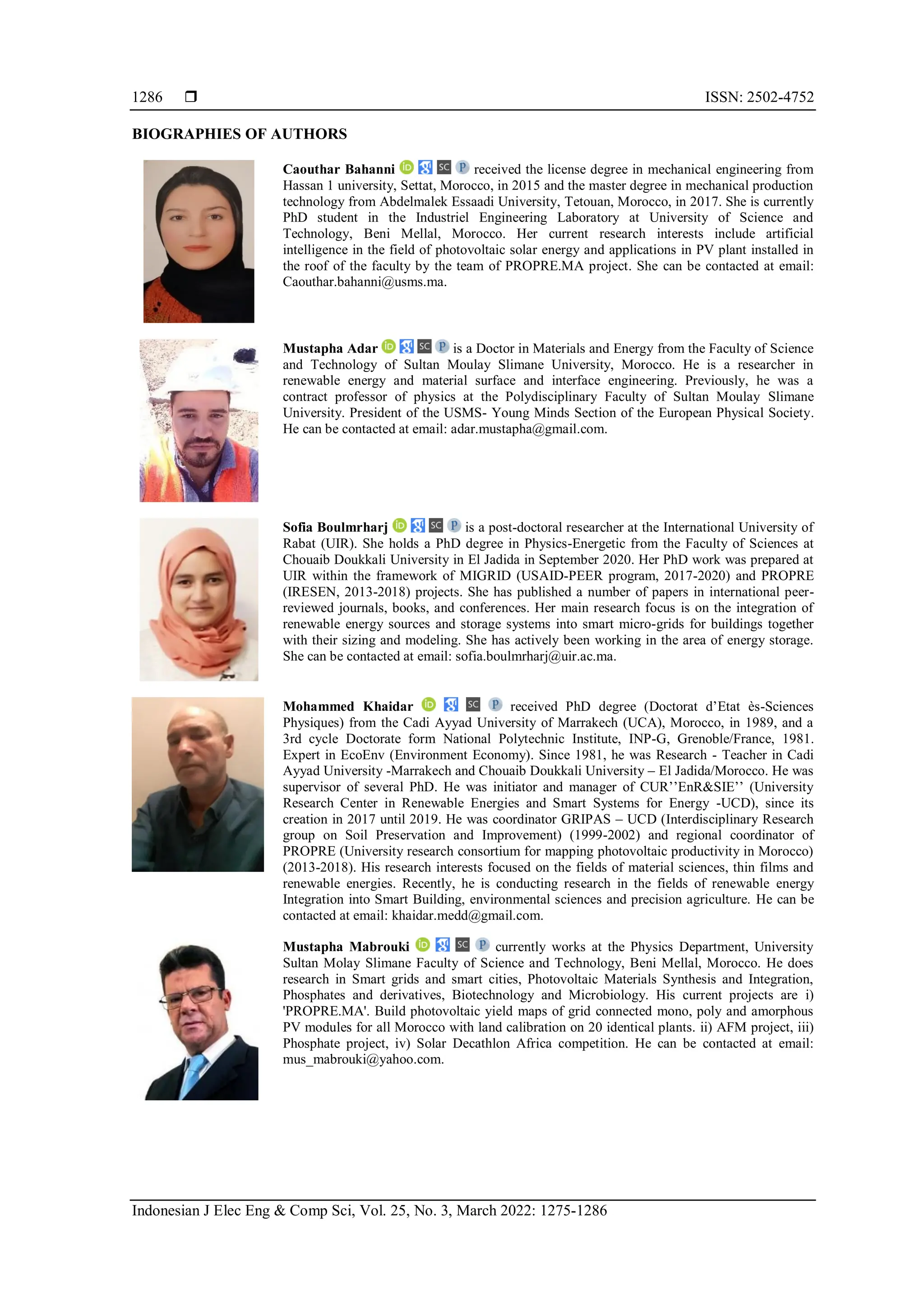  ISSN: 2502-4752
Indonesian J Elec Eng & Comp Sci, Vol. 25, No. 3, March 2022: 1275-1286
1286
BIOGRAPHIES OF AUTHORS
Caouthar Bahanni received the license degree in mechanical engineering from
Hassan 1 university, Settat, Morocco, in 2015 and the master degree in mechanical production
technology from Abdelmalek Essaadi University, Tetouan, Morocco, in 2017. She is currently
PhD student in the Industriel Engineering Laboratory at University of Science and
Technology, Beni Mellal, Morocco. Her current research interests include artificial
intelligence in the field of photovoltaic solar energy and applications in PV plant installed in
the roof of the faculty by the team of PROPRE.MA project. She can be contacted at email:
Caouthar.bahanni@usms.ma.
Mustapha Adar is a Doctor in Materials and Energy from the Faculty of Science
and Technology of Sultan Moulay Slimane University, Morocco. He is a researcher in
renewable energy and material surface and interface engineering. Previously, he was a
contract professor of physics at the Polydisciplinary Faculty of Sultan Moulay Slimane
University. President of the USMS- Young Minds Section of the European Physical Society.
He can be contacted at email: adar.mustapha@gmail.com.
Sofia Boulmrharj is a post-doctoral researcher at the International University of
Rabat (UIR). She holds a PhD degree in Physics-Energetic from the Faculty of Sciences at
Chouaib Doukkali University in El Jadida in September 2020. Her PhD work was prepared at
UIR within the framework of MIGRID (USAID-PEER program, 2017-2020) and PROPRE
(IRESEN, 2013-2018) projects. She has published a number of papers in international peer-
reviewed journals, books, and conferences. Her main research focus is on the integration of
renewable energy sources and storage systems into smart micro-grids for buildings together
with their sizing and modeling. She has actively been working in the area of energy storage.
She can be contacted at email: sofia.boulmrharj@uir.ac.ma.
Mohammed Khaidar received PhD degree (Doctorat d’Etat ès-Sciences
Physiques) from the Cadi Ayyad University of Marrakech (UCA), Morocco, in 1989, and a
3rd cycle Doctorate form National Polytechnic Institute, INP-G, Grenoble/France, 1981.
Expert in EcoEnv (Environment Economy). Since 1981, he was Research - Teacher in Cadi
Ayyad University -Marrakech and Chouaib Doukkali University – El Jadida/Morocco. He was
supervisor of several PhD. He was initiator and manager of CUR’’EnR&SIE’’ (University
Research Center in Renewable Energies and Smart Systems for Energy -UCD), since its
creation in 2017 until 2019. He was coordinator GRIPAS – UCD (Interdisciplinary Research
group on Soil Preservation and Improvement) (1999-2002) and regional coordinator of
PROPRE (University research consortium for mapping photovoltaic productivity in Morocco)
(2013-2018). His research interests focused on the fields of material sciences, thin films and
renewable energies. Recently, he is conducting research in the fields of renewable energy
Integration into Smart Building, environmental sciences and precision agriculture. He can be
contacted at email: khaidar.medd@gmail.com.
Mustapha Mabrouki currently works at the Physics Department, University
Sultan Molay Slimane Faculty of Science and Technology, Beni Mellal, Morocco. He does
research in Smart grids and smart cities, Photovoltaic Materials Synthesis and Integration,
Phosphates and derivatives, Biotechnology and Microbiology. His current projects are i)
'PROPRE.MA'. Build photovoltaic yield maps of grid connected mono, poly and amorphous
PV modules for all Morocco with land calibration on 20 identical plants. ii) AFM project, iii)
Phosphate project, iv) Solar Decathlon Africa competition. He can be contacted at email:
mus_mabrouki@yahoo.com.
 