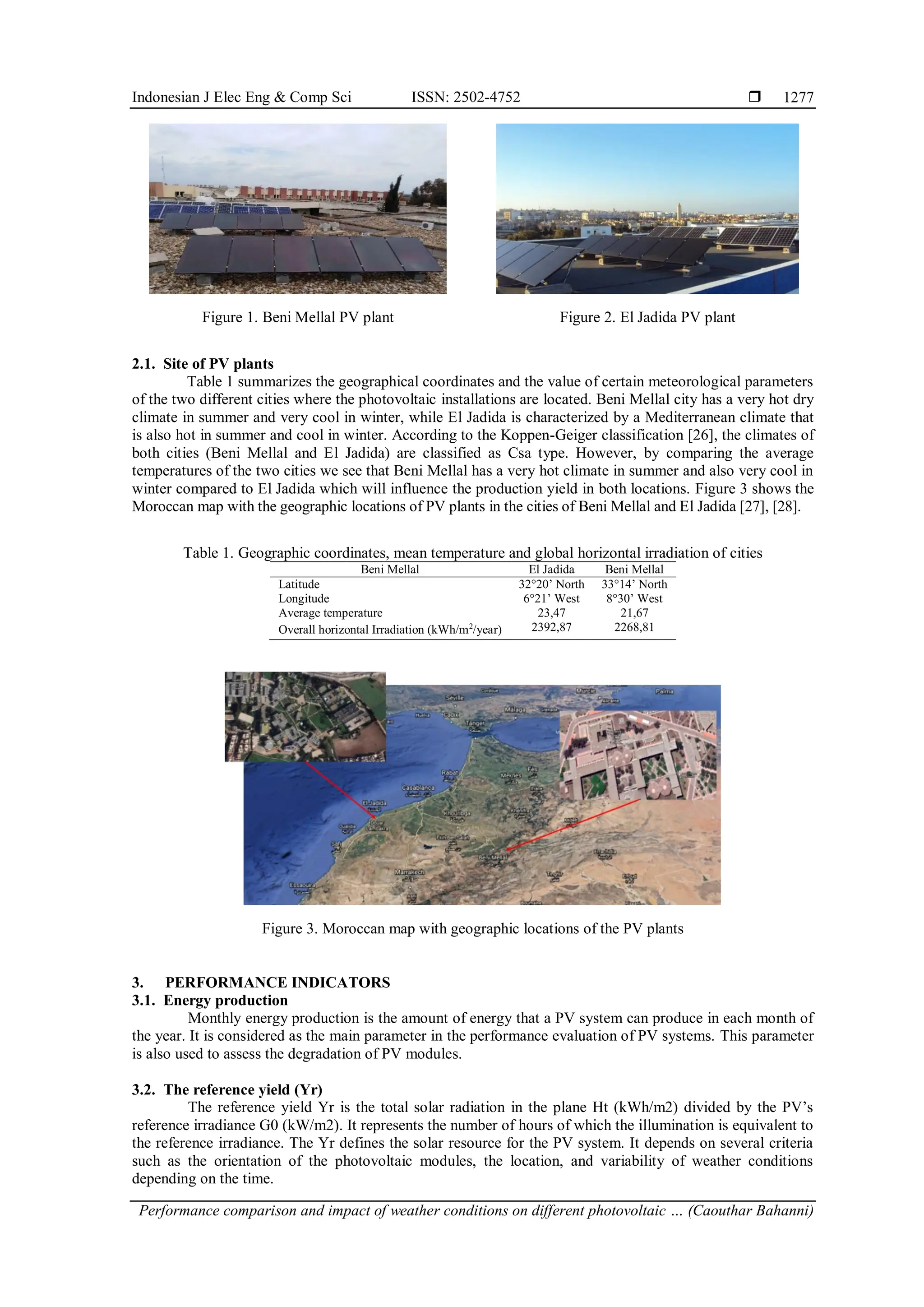 Indonesian J Elec Eng & Comp Sci ISSN: 2502-4752 
Performance comparison and impact of weather conditions on different photovoltaic … (Caouthar Bahanni)
1277
Figure 1. Beni Mellal PV plant Figure 2. El Jadida PV plant
2.1. Site of PV plants
Table 1 summarizes the geographical coordinates and the value of certain meteorological parameters
of the two different cities where the photovoltaic installations are located. Beni Mellal city has a very hot dry
climate in summer and very cool in winter, while El Jadida is characterized by a Mediterranean climate that
is also hot in summer and cool in winter. According to the Koppen-Geiger classification [26], the climates of
both cities (Beni Mellal and El Jadida) are classified as Csa type. However, by comparing the average
temperatures of the two cities we see that Beni Mellal has a very hot climate in summer and also very cool in
winter compared to El Jadida which will influence the production yield in both locations. Figure 3 shows the
Moroccan map with the geographic locations of PV plants in the cities of Beni Mellal and El Jadida [27], [28].
Table 1. Geographic coordinates, mean temperature and global horizontal irradiation of cities
Beni Mellal El Jadida Beni Mellal
Latitude 32°20’ North 33°14’ North
Longitude 6°21’ West 8°30’ West
Average temperature 23,47 21,67
Overall horizontal Irradiation (kWh/m2
/year) 2392,87 2268,81
Figure 3. Moroccan map with geographic locations of the PV plants
3. PERFORMANCE INDICATORS
3.1. Energy production
Monthly energy production is the amount of energy that a PV system can produce in each month of
the year. It is considered as the main parameter in the performance evaluation of PV systems. This parameter
is also used to assess the degradation of PV modules.
3.2. The reference yield (Yr)
The reference yield Yr is the total solar radiation in the plane Ht (kWh/m2) divided by the PV’s
reference irradiance G0 (kW/m2). It represents the number of hours of which the illumination is equivalent to
the reference irradiance. The Yr defines the solar resource for the PV system. It depends on several criteria
such as the orientation of the photovoltaic modules, the location, and variability of weather conditions
depending on the time.
 