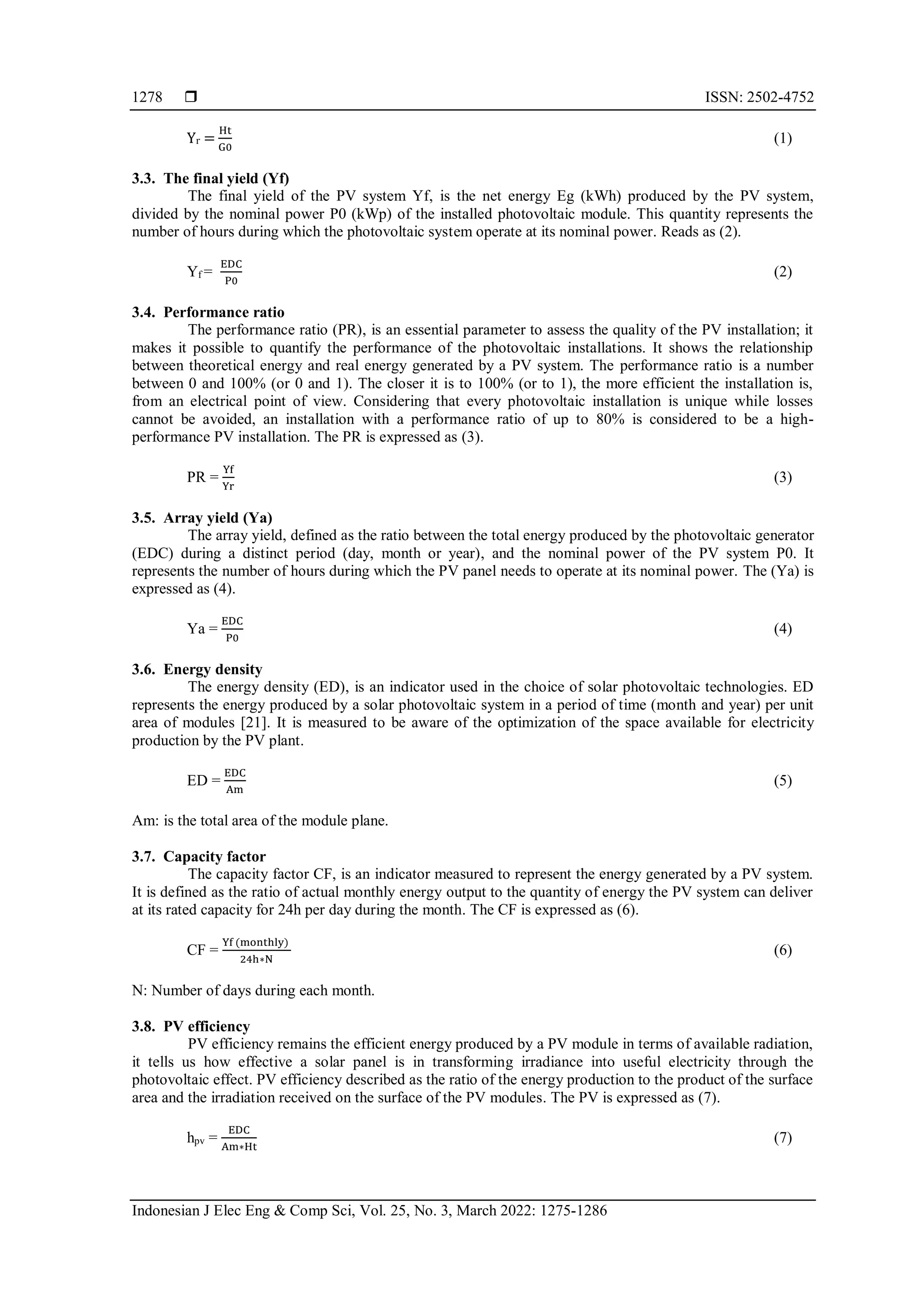  ISSN: 2502-4752
Indonesian J Elec Eng & Comp Sci, Vol. 25, No. 3, March 2022: 1275-1286
1278
Yr =
Ht
G0
(1)
3.3. The final yield (Yf)
The final yield of the PV system Yf, is the net energy Eg (kWh) produced by the PV system,
divided by the nominal power P0 (kWp) of the installed photovoltaic module. This quantity represents the
number of hours during which the photovoltaic system operate at its nominal power. Reads as (2).
Yf =
EDC
P0
(2)
3.4. Performance ratio
The performance ratio (PR), is an essential parameter to assess the quality of the PV installation; it
makes it possible to quantify the performance of the photovoltaic installations. It shows the relationship
between theoretical energy and real energy generated by a PV system. The performance ratio is a number
between 0 and 100% (or 0 and 1). The closer it is to 100% (or to 1), the more efficient the installation is,
from an electrical point of view. Considering that every photovoltaic installation is unique while losses
cannot be avoided, an installation with a performance ratio of up to 80% is considered to be a high-
performance PV installation. The PR is expressed as (3).
PR =
Yf
Yr
(3)
3.5. Array yield (Ya)
The array yield, defined as the ratio between the total energy produced by the photovoltaic generator
(EDC) during a distinct period (day, month or year), and the nominal power of the PV system P0. It
represents the number of hours during which the PV panel needs to operate at its nominal power. The (Ya) is
expressed as (4).
Ya =
EDC
P0
(4)
3.6. Energy density
The energy density (ED), is an indicator used in the choice of solar photovoltaic technologies. ED
represents the energy produced by a solar photovoltaic system in a period of time (month and year) per unit
area of modules [21]. It is measured to be aware of the optimization of the space available for electricity
production by the PV plant.
ED =
EDC
Am
(5)
Am: is the total area of the module plane.
3.7. Capacity factor
The capacity factor CF, is an indicator measured to represent the energy generated by a PV system.
It is defined as the ratio of actual monthly energy output to the quantity of energy the PV system can deliver
at its rated capacity for 24h per day during the month. The CF is expressed as (6).
CF =
Yf (monthly)
24h∗N
(6)
N: Number of days during each month.
3.8. PV efficiency
PV efficiency remains the efficient energy produced by a PV module in terms of available radiation,
it tells us how effective a solar panel is in transforming irradiance into useful electricity through the
photovoltaic effect. PV efficiency described as the ratio of the energy production to the product of the surface
area and the irradiation received on the surface of the PV modules. The PV is expressed as (7).
hpv =
EDC
Am∗Ht
(7)
 