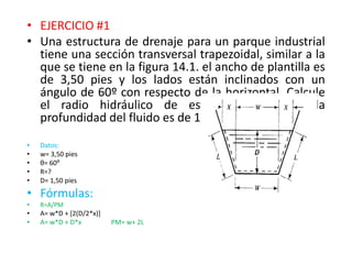 • EJERCICIO #1
• Una estructura de drenaje para un parque industrial
tiene una sección transversal trapezoidal, similar a la
que se tiene en la figura 14.1. el ancho de plantilla es
de 3,50 pies y los lados están inclinados con un
ángulo de 60º con respecto de la horizontal. Calcule
el radio hidráulico de este canal, cuando la
profundidad del fluido es de 1,50 pies.
• Datos:
• w= 3,50 pies
• θ= 60⁰
• R=?
• D= 1,50 pies
• Fórmulas:
• R=A/PM
• A= w*D + [2(D/2*x)]
• A= w*D + D*x PM= w+ 2L
 