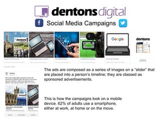 Social Media Campaigns
The ads are composed as a series of images on a “slider” that
are placed into a person’s timeline; they are classed as
sponsored advertisements.
This is how the campaigns look on a mobile
device. 62% of adults use a smartphone,
either at work, at home or on the move.
 