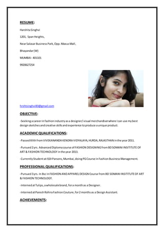 RESUME:
HarshitaSinghvi
1201, SpanHeights,
NearSalasar BusinessPark,Opp.MaxusMall,
Bhayandar(W)
MUMBAI- 401101
9920627254
hrshtsinghvi83@gmail.com
OBJECTIVE:
-Seekingacareerin fashionindustryasa designer/visual merchandiserwhere Ican use mybest
designsketchesandcreative skillsandexperience toproduce aunique product.
ACADEMIC QUALIFICATIONS:
-PassedXIIthfromVIVEKANANDA KENDRA VIDYALAYA,HURDA,RAJASTHAN inthe year2011.
-Pursued2yrs. AdvancedDiplomacourse of FASHION DESIGNINGfromBDSOMANIINSITITUTE OF
ART & FASHION TECHNOLOGY inthe year 2013.
-CurrentlyStudentat ISDIParsons,Mumbai,doingPGCourse inFashionBusinessManagement.
PROFESSIONAL QUALIFICATIONS:
-Pursued3yrs. In Bsc inFASHION ANDAPPARELDESIGN Course fromBD SOMANIINSITITUTEOF ART
& FASHION TECHNOLOGY.
-InternedatTulips,awholesalebrand, fora monthas a Designer.
-InternedatPareshRohiraFashionCouture,for2 monthsas a DesignAssistant.
ACHIEVEMENTS:
 