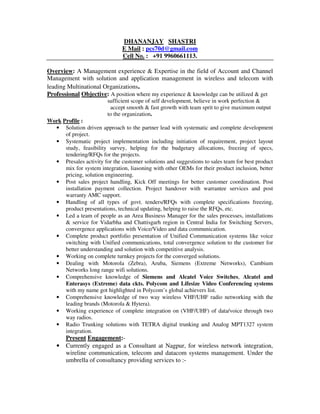 DHANANJAY SHASTRI
E Mail : pcs70d@gmail.com
Cell No. : +91 9960661113.
Overview: A Management experience & Expertise in the field of Account and Channel
Management with solution and application management in wireless and telecom with
leading Multinational Organizations.
Professional Objective: A position where my experience & knowledge can be utilized & get
sufficient scope of self development, believe in work perfection &
accept smooth & fast growth with team sprit to give maximum output
to the organization.
Work Profile :
• Solution driven approach to the partner lead with systematic and complete development
of project.
• Systematic project implementation including initiation of requirement, project layout
study, feasibility survey, helping for the budgetary allocations, freezing of specs,
tendering/RFQs for the projects.
• Presales activity for the customer solutions and suggestions to sales team for best product
mix for system integration, liasoning with other OEMs for their product inclusion, better
pricing, solution engineering.
• Post sales project handling, Kick Off meetings for better customer coordination. Post
installation payment collection. Project handover with warrantee services and post
warranty AMC support.
• Handling of all types of govt. tenders/RFQs with complete specifications freezing,
product presentations, technical updating, helping to raise the RFQs, etc.
• Led a team of people as an Area Business Manager for the sales processes, installations
& service for Vidarbha and Chattisgarh region in Central India for Switching Servers,
convergence applications with Voice/Video and data communication.
• Complete product portfolio presentation of Unified Communication systems like voice
switching with Unified communications, total convergence solution to the customer for
better understanding and solution with competitive analysis.
• Working on complete turnkey projects for the converged solutions.
• Dealing with Motorola (Zebra), Aruba, Siemens (Extreme Networks), Cambium
Networks long range wifi solutions.
• Comprehensive knowledge of Siemens and Alcatel Voice Switches, Alcatel and
Enterasys (Extreme) data ckts. Polycom and Lifesize Video Conferencing systems
with my name got highlighted in Polycom’s global achievers list.
• Comprehensive knowledge of two way wireless VHF/UHF radio networking with the
leading brands (Motorola & Hytera).
• Working experience of complete integration on (VHF/UHF) of data/voice through two
way radios.
• Radio Trunking solutions with TETRA digital trunking and Analog MPT1327 system
integration.
Present Engagement:-
• Currently engaged as a Consultant at Nagpur, for wireless network integration,
wireline communication, telecom and datacom systems management. Under the
umbrella of consultancy providing services to :-
 