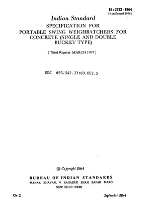 Indian Standard
IS : 2722 - 1964
(RcalTiimed1996)
SPECIFICATION FOR
PORTABLE SWING WEIGHBATCHERS FOR
CONCRETE (SINGLE AND DOUBLE
BUCKET TYPE)
( Third Reprint MARCH 1997 )
UDC 693.542.33:69.002.5
@ Copyright 1964
BUREAU OF INDIAN STANDARDS
MANAK BHAVAN, 9 BAHADUR SHAH ZAFAR MARC
NEW DELHI110002
Gr 2 Sefitembet 1964
 