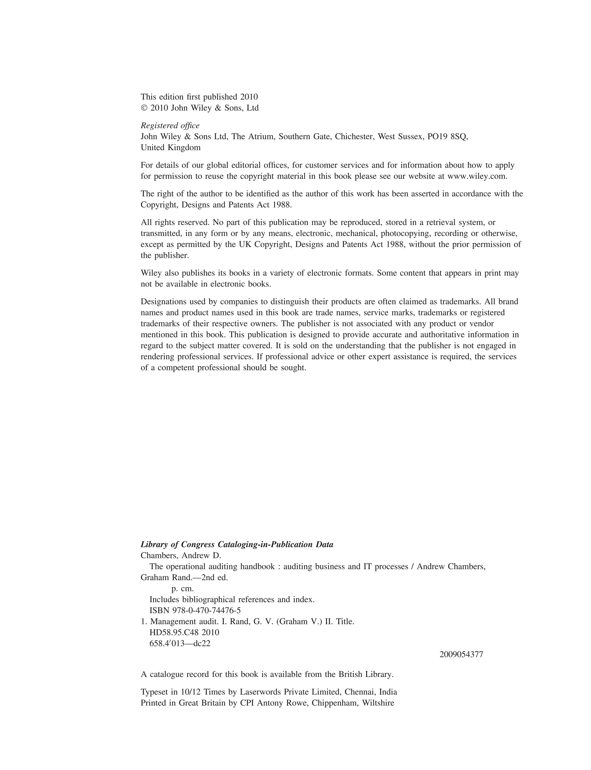This edition ﬁrst published 2010
© 2010 John Wiley & Sons, Ltd
Registered ofﬁce
John Wiley & Sons Ltd, The Atrium, Southern Gate, Chichester, West Sussex, PO19 8SQ,
United Kingdom
For details of our global editorial ofﬁces, for customer services and for information about how to apply
for permission to reuse the copyright material in this book please see our website at www.wiley.com.
The right of the author to be identiﬁed as the author of this work has been asserted in accordance with the
Copyright, Designs and Patents Act 1988.
All rights reserved. No part of this publication may be reproduced, stored in a retrieval system, or
transmitted, in any form or by any means, electronic, mechanical, photocopying, recording or otherwise,
except as permitted by the UK Copyright, Designs and Patents Act 1988, without the prior permission of
the publisher.
Wiley also publishes its books in a variety of electronic formats. Some content that appears in print may
not be available in electronic books.
Designations used by companies to distinguish their products are often claimed as trademarks. All brand
names and product names used in this book are trade names, service marks, trademarks or registered
trademarks of their respective owners. The publisher is not associated with any product or vendor
mentioned in this book. This publication is designed to provide accurate and authoritative information in
regard to the subject matter covered. It is sold on the understanding that the publisher is not engaged in
rendering professional services. If professional advice or other expert assistance is required, the services
of a competent professional should be sought.
Library of Congress Cataloging-in-Publication Data
Chambers, Andrew D.
The operational auditing handbook : auditing business and IT processes / Andrew Chambers,
Graham Rand.—2nd ed.
p. cm.
Includes bibliographical references and index.
ISBN 978-0-470-74476-5
1. Management audit. I. Rand, G. V. (Graham V.) II. Title.
HD58.95.C48 2010
658.4013—dc22
2009054377
A catalogue record for this book is available from the British Library.
Typeset in 10/12 Times by Laserwords Private Limited, Chennai, India
Printed in Great Britain by CPI Antony Rowe, Chippenham, Wiltshire
 