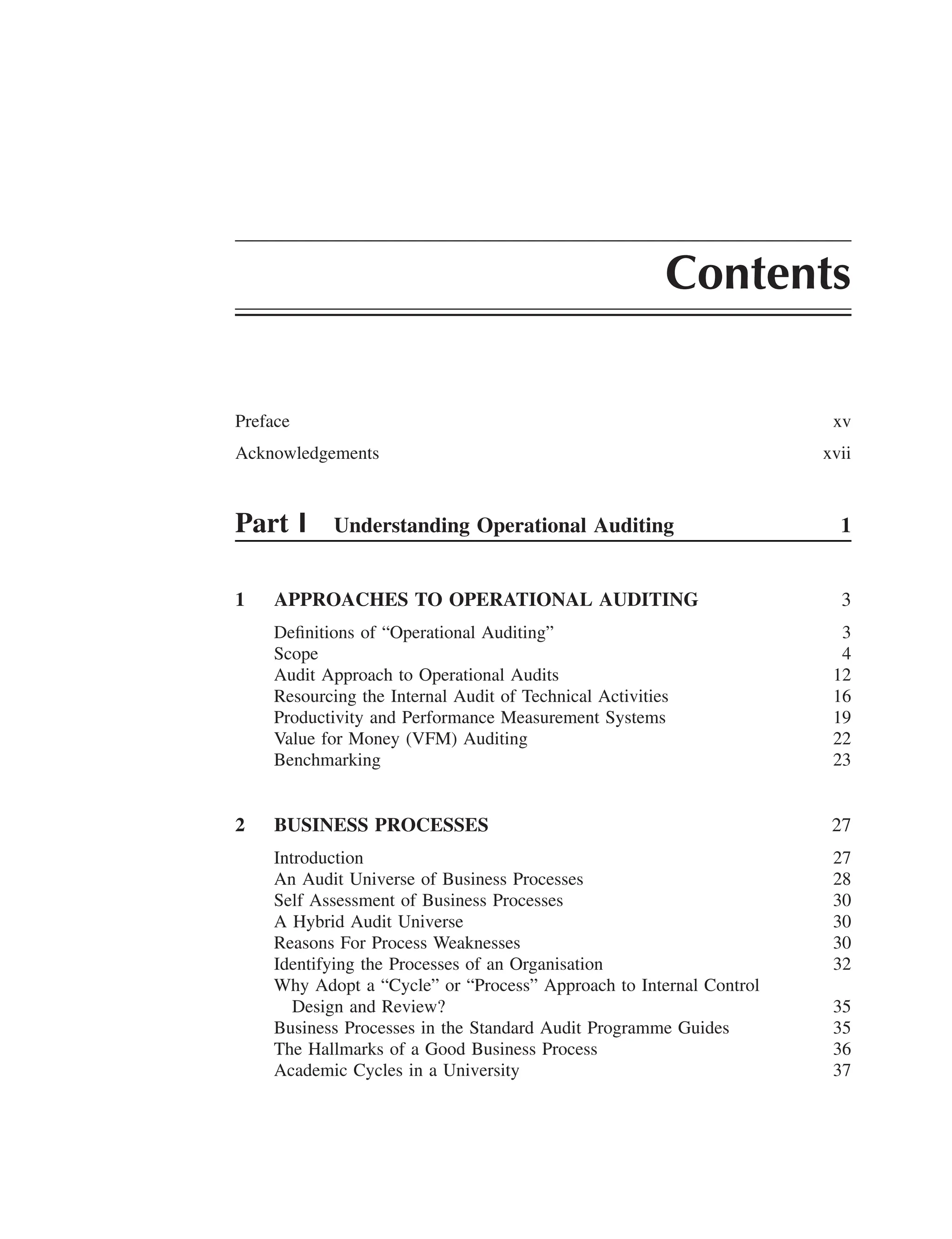 Contents
Preface xv
Acknowledgements xvii
Part I Understanding Operational Auditing 1
1 APPROACHES TO OPERATIONAL AUDITING 3
Deﬁnitions of “Operational Auditing” 3
Scope 4
Audit Approach to Operational Audits 12
Resourcing the Internal Audit of Technical Activities 16
Productivity and Performance Measurement Systems 19
Value for Money (VFM) Auditing 22
Benchmarking 23
2 BUSINESS PROCESSES 27
Introduction 27
An Audit Universe of Business Processes 28
Self Assessment of Business Processes 30
A Hybrid Audit Universe 30
Reasons For Process Weaknesses 30
Identifying the Processes of an Organisation 32
Why Adopt a “Cycle” or “Process” Approach to Internal Control
Design and Review? 35
Business Processes in the Standard Audit Programme Guides 35
The Hallmarks of a Good Business Process 36
Academic Cycles in a University 37
 