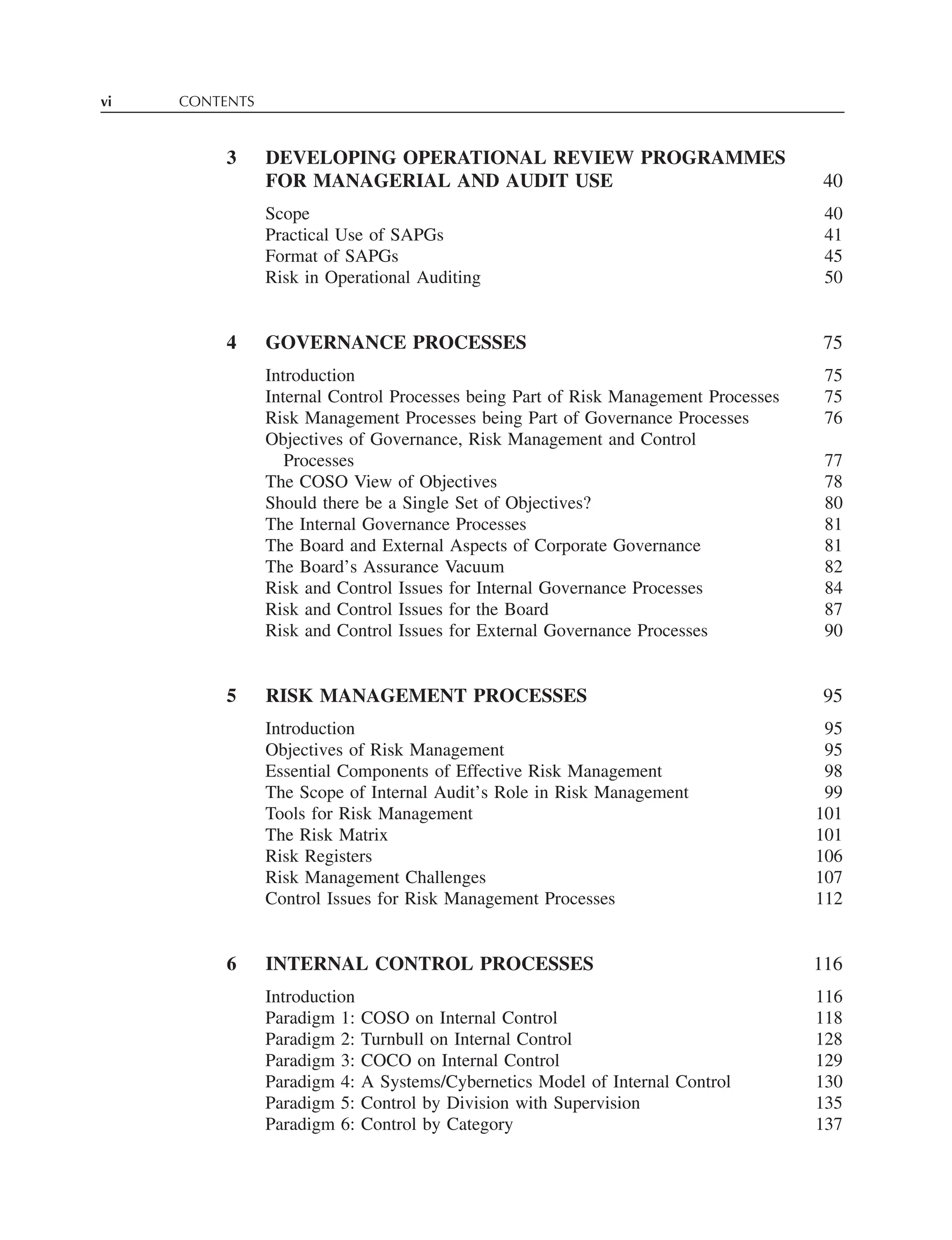 vi CONTENTS
3 DEVELOPING OPERATIONAL REVIEW PROGRAMMES
FOR MANAGERIAL AND AUDIT USE 40
Scope 40
Practical Use of SAPGs 41
Format of SAPGs 45
Risk in Operational Auditing 50
4 GOVERNANCE PROCESSES 75
Introduction 75
Internal Control Processes being Part of Risk Management Processes 75
Risk Management Processes being Part of Governance Processes 76
Objectives of Governance, Risk Management and Control
Processes 77
The COSO View of Objectives 78
Should there be a Single Set of Objectives? 80
The Internal Governance Processes 81
The Board and External Aspects of Corporate Governance 81
The Board’s Assurance Vacuum 82
Risk and Control Issues for Internal Governance Processes 84
Risk and Control Issues for the Board 87
Risk and Control Issues for External Governance Processes 90
5 RISK MANAGEMENT PROCESSES 95
Introduction 95
Objectives of Risk Management 95
Essential Components of Effective Risk Management 98
The Scope of Internal Audit’s Role in Risk Management 99
Tools for Risk Management 101
The Risk Matrix 101
Risk Registers 106
Risk Management Challenges 107
Control Issues for Risk Management Processes 112
6 INTERNAL CONTROL PROCESSES 116
Introduction 116
Paradigm 1: COSO on Internal Control 118
Paradigm 2: Turnbull on Internal Control 128
Paradigm 3: COCO on Internal Control 129
Paradigm 4: A Systems/Cybernetics Model of Internal Control 130
Paradigm 5: Control by Division with Supervision 135
Paradigm 6: Control by Category 137
 