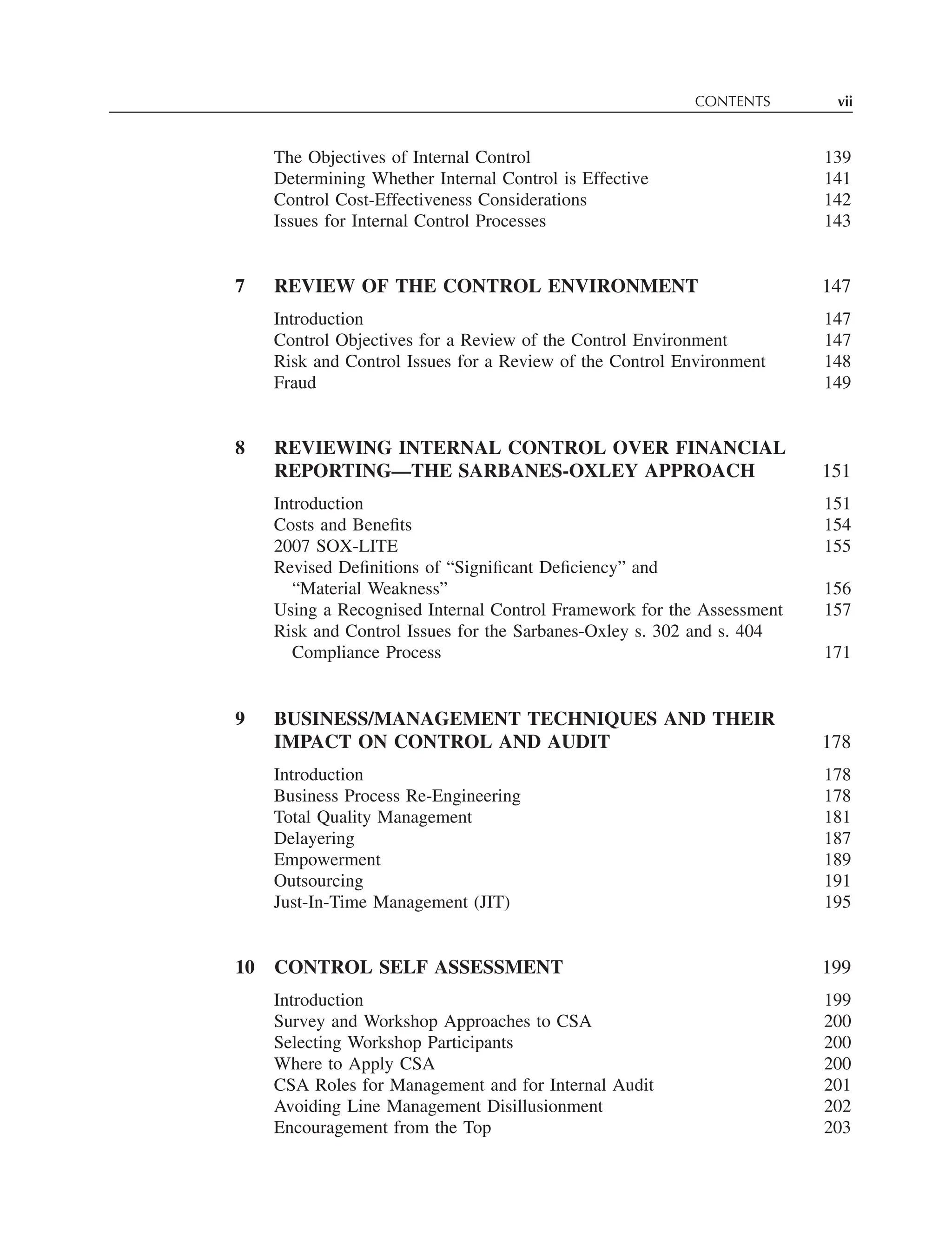 CONTENTS vii
The Objectives of Internal Control 139
Determining Whether Internal Control is Effective 141
Control Cost-Effectiveness Considerations 142
Issues for Internal Control Processes 143
7 REVIEW OF THE CONTROL ENVIRONMENT 147
Introduction 147
Control Objectives for a Review of the Control Environment 147
Risk and Control Issues for a Review of the Control Environment 148
Fraud 149
8 REVIEWING INTERNAL CONTROL OVER FINANCIAL
REPORTING—THE SARBANES-OXLEY APPROACH 151
Introduction 151
Costs and Beneﬁts 154
2007 SOX-LITE 155
Revised Deﬁnitions of “Signiﬁcant Deﬁciency” and
“Material Weakness” 156
Using a Recognised Internal Control Framework for the Assessment 157
Risk and Control Issues for the Sarbanes-Oxley s. 302 and s. 404
Compliance Process 171
9 BUSINESS/MANAGEMENT TECHNIQUES AND THEIR
IMPACT ON CONTROL AND AUDIT 178
Introduction 178
Business Process Re-Engineering 178
Total Quality Management 181
Delayering 187
Empowerment 189
Outsourcing 191
Just-In-Time Management (JIT) 195
10 CONTROL SELF ASSESSMENT 199
Introduction 199
Survey and Workshop Approaches to CSA 200
Selecting Workshop Participants 200
Where to Apply CSA 200
CSA Roles for Management and for Internal Audit 201
Avoiding Line Management Disillusionment 202
Encouragement from the Top 203
 