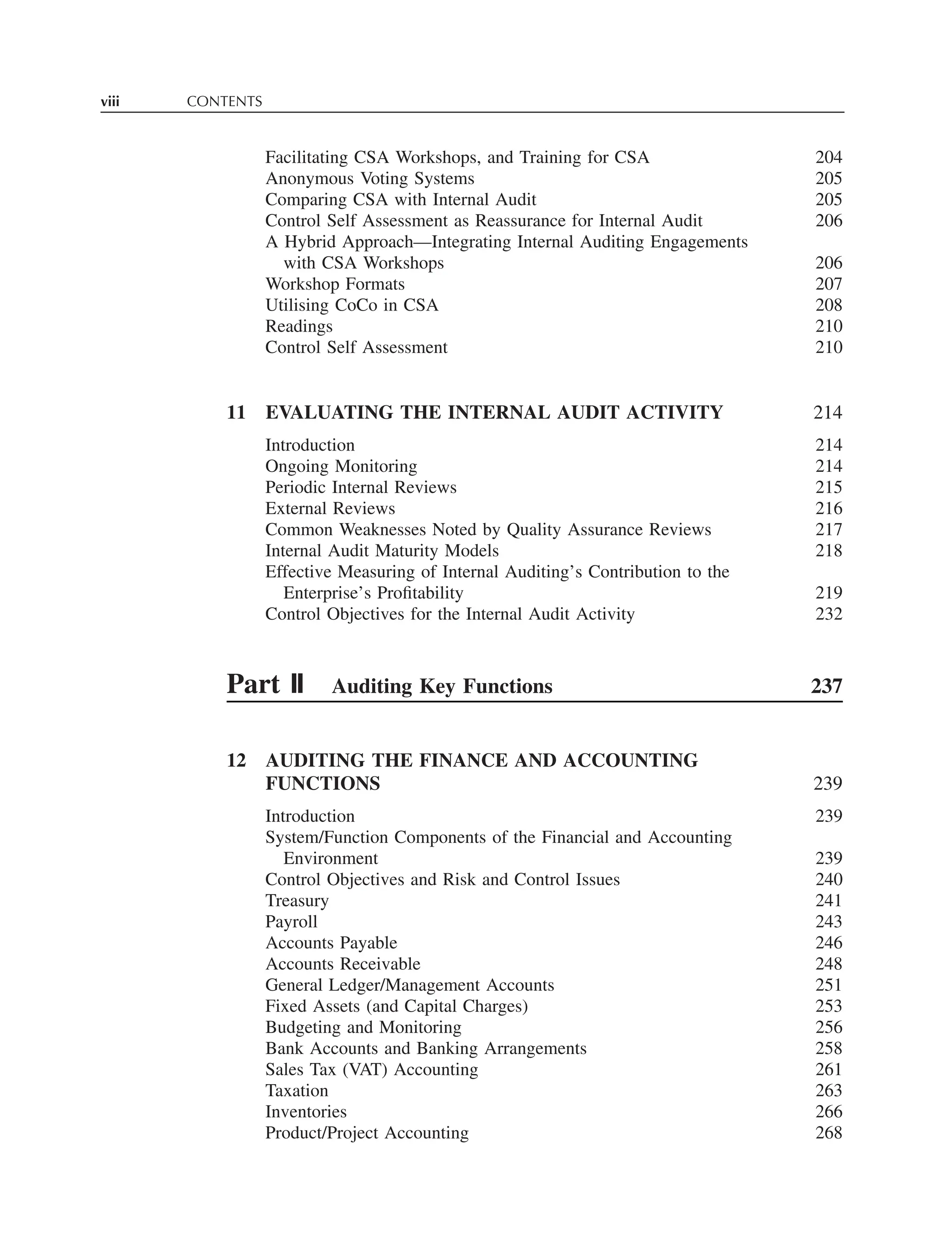 viii CONTENTS
Facilitating CSA Workshops, and Training for CSA 204
Anonymous Voting Systems 205
Comparing CSA with Internal Audit 205
Control Self Assessment as Reassurance for Internal Audit 206
A Hybrid Approach—Integrating Internal Auditing Engagements
with CSA Workshops 206
Workshop Formats 207
Utilising CoCo in CSA 208
Readings 210
Control Self Assessment 210
11 EVALUATING THE INTERNAL AUDIT ACTIVITY 214
Introduction 214
Ongoing Monitoring 214
Periodic Internal Reviews 215
External Reviews 216
Common Weaknesses Noted by Quality Assurance Reviews 217
Internal Audit Maturity Models 218
Effective Measuring of Internal Auditing’s Contribution to the
Enterprise’s Proﬁtability 219
Control Objectives for the Internal Audit Activity 232
Part II Auditing Key Functions 237
12 AUDITING THE FINANCE AND ACCOUNTING
FUNCTIONS 239
Introduction 239
System/Function Components of the Financial and Accounting
Environment 239
Control Objectives and Risk and Control Issues 240
Treasury 241
Payroll 243
Accounts Payable 246
Accounts Receivable 248
General Ledger/Management Accounts 251
Fixed Assets (and Capital Charges) 253
Budgeting and Monitoring 256
Bank Accounts and Banking Arrangements 258
Sales Tax (VAT) Accounting 261
Taxation 263
Inventories 266
Product/Project Accounting 268
 