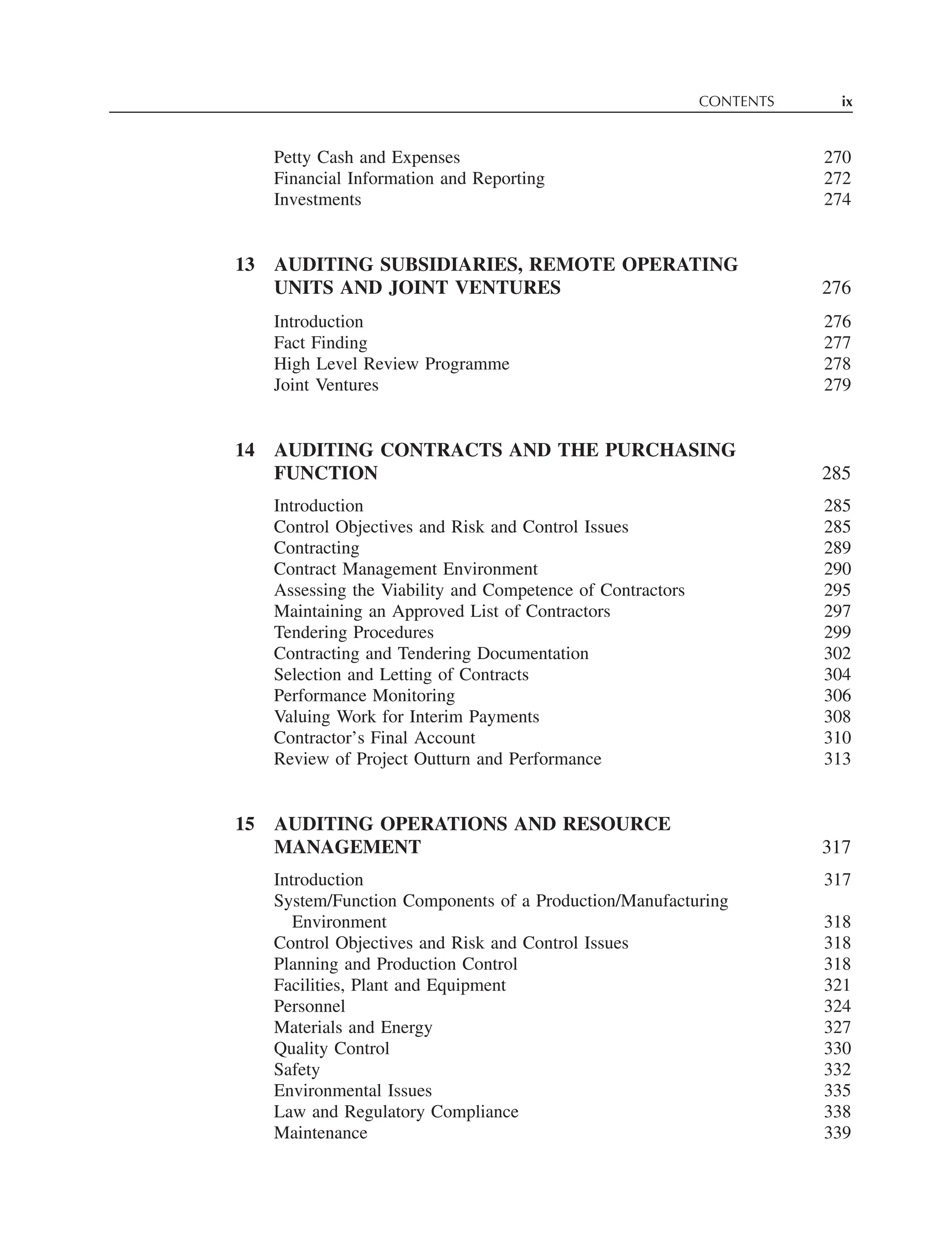 CONTENTS ix
Petty Cash and Expenses 270
Financial Information and Reporting 272
Investments 274
13 AUDITING SUBSIDIARIES, REMOTE OPERATING
UNITS AND JOINT VENTURES 276
Introduction 276
Fact Finding 277
High Level Review Programme 278
Joint Ventures 279
14 AUDITING CONTRACTS AND THE PURCHASING
FUNCTION 285
Introduction 285
Control Objectives and Risk and Control Issues 285
Contracting 289
Contract Management Environment 290
Assessing the Viability and Competence of Contractors 295
Maintaining an Approved List of Contractors 297
Tendering Procedures 299
Contracting and Tendering Documentation 302
Selection and Letting of Contracts 304
Performance Monitoring 306
Valuing Work for Interim Payments 308
Contractor’s Final Account 310
Review of Project Outturn and Performance 313
15 AUDITING OPERATIONS AND RESOURCE
MANAGEMENT 317
Introduction 317
System/Function Components of a Production/Manufacturing
Environment 318
Control Objectives and Risk and Control Issues 318
Planning and Production Control 318
Facilities, Plant and Equipment 321
Personnel 324
Materials and Energy 327
Quality Control 330
Safety 332
Environmental Issues 335
Law and Regulatory Compliance 338
Maintenance 339
 