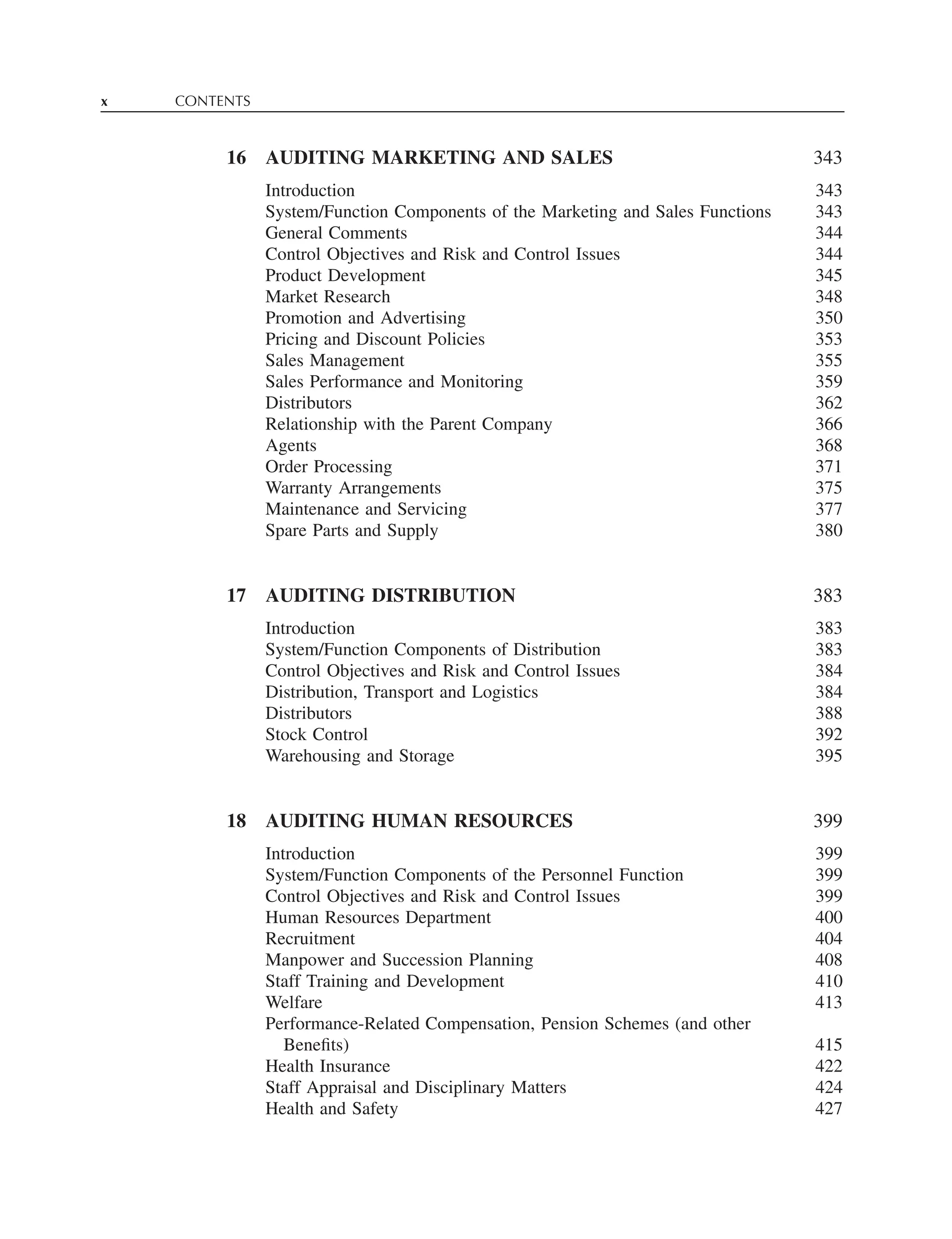x CONTENTS
16 AUDITING MARKETING AND SALES 343
Introduction 343
System/Function Components of the Marketing and Sales Functions 343
General Comments 344
Control Objectives and Risk and Control Issues 344
Product Development 345
Market Research 348
Promotion and Advertising 350
Pricing and Discount Policies 353
Sales Management 355
Sales Performance and Monitoring 359
Distributors 362
Relationship with the Parent Company 366
Agents 368
Order Processing 371
Warranty Arrangements 375
Maintenance and Servicing 377
Spare Parts and Supply 380
17 AUDITING DISTRIBUTION 383
Introduction 383
System/Function Components of Distribution 383
Control Objectives and Risk and Control Issues 384
Distribution, Transport and Logistics 384
Distributors 388
Stock Control 392
Warehousing and Storage 395
18 AUDITING HUMAN RESOURCES 399
Introduction 399
System/Function Components of the Personnel Function 399
Control Objectives and Risk and Control Issues 399
Human Resources Department 400
Recruitment 404
Manpower and Succession Planning 408
Staff Training and Development 410
Welfare 413
Performance-Related Compensation, Pension Schemes (and other
Beneﬁts) 415
Health Insurance 422
Staff Appraisal and Disciplinary Matters 424
Health and Safety 427
 