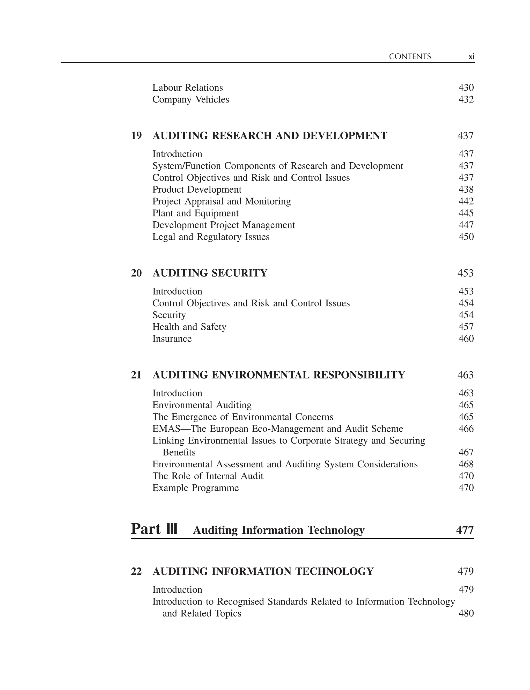 CONTENTS xi
Labour Relations 430
Company Vehicles 432
19 AUDITING RESEARCH AND DEVELOPMENT 437
Introduction 437
System/Function Components of Research and Development 437
Control Objectives and Risk and Control Issues 437
Product Development 438
Project Appraisal and Monitoring 442
Plant and Equipment 445
Development Project Management 447
Legal and Regulatory Issues 450
20 AUDITING SECURITY 453
Introduction 453
Control Objectives and Risk and Control Issues 454
Security 454
Health and Safety 457
Insurance 460
21 AUDITING ENVIRONMENTAL RESPONSIBILITY 463
Introduction 463
Environmental Auditing 465
The Emergence of Environmental Concerns 465
EMAS—The European Eco-Management and Audit Scheme 466
Linking Environmental Issues to Corporate Strategy and Securing
Beneﬁts 467
Environmental Assessment and Auditing System Considerations 468
The Role of Internal Audit 470
Example Programme 470
Part III Auditing Information Technology 477
22 AUDITING INFORMATION TECHNOLOGY 479
Introduction 479
Introduction to Recognised Standards Related to Information Technology
and Related Topics 480
 