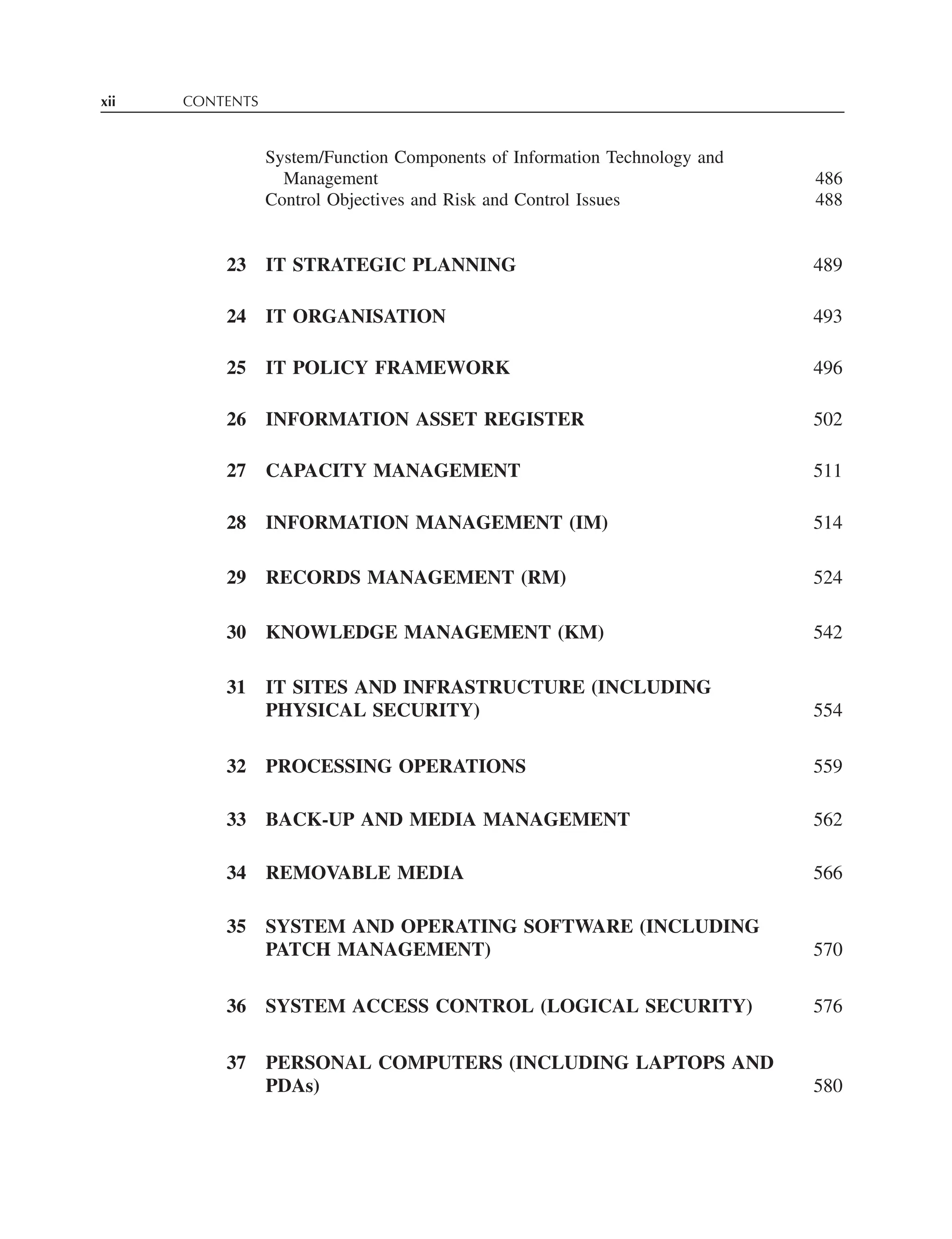 xii CONTENTS
System/Function Components of Information Technology and
Management 486
Control Objectives and Risk and Control Issues 488
23 IT STRATEGIC PLANNING 489
24 IT ORGANISATION 493
25 IT POLICY FRAMEWORK 496
26 INFORMATION ASSET REGISTER 502
27 CAPACITY MANAGEMENT 511
28 INFORMATION MANAGEMENT (IM) 514
29 RECORDS MANAGEMENT (RM) 524
30 KNOWLEDGE MANAGEMENT (KM) 542
31 IT SITES AND INFRASTRUCTURE (INCLUDING
PHYSICAL SECURITY) 554
32 PROCESSING OPERATIONS 559
33 BACK-UP AND MEDIA MANAGEMENT 562
34 REMOVABLE MEDIA 566
35 SYSTEM AND OPERATING SOFTWARE (INCLUDING
PATCH MANAGEMENT) 570
36 SYSTEM ACCESS CONTROL (LOGICAL SECURITY) 576
37 PERSONAL COMPUTERS (INCLUDING LAPTOPS AND
PDAs) 580
 