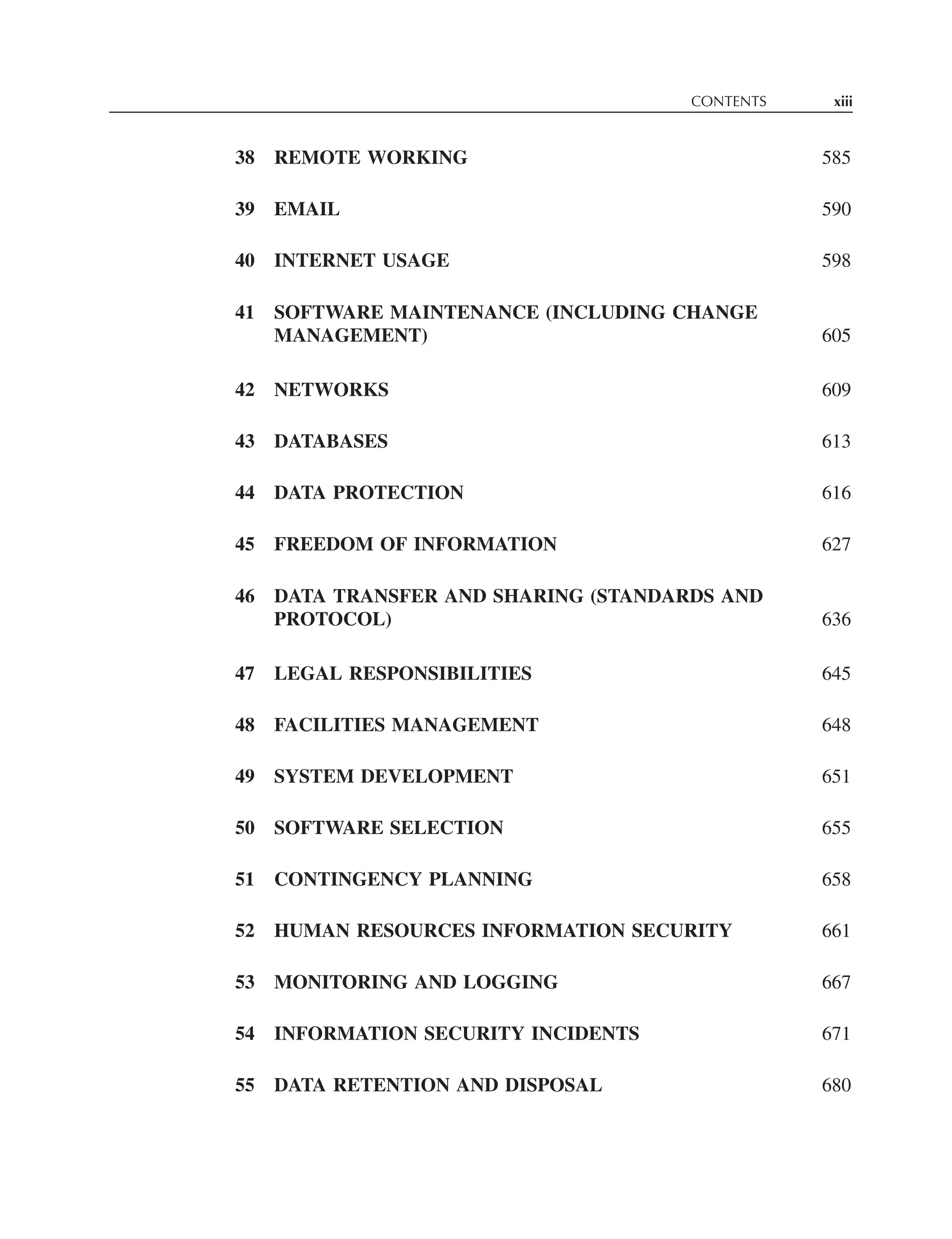 CONTENTS xiii
38 REMOTE WORKING 585
39 EMAIL 590
40 INTERNET USAGE 598
41 SOFTWARE MAINTENANCE (INCLUDING CHANGE
MANAGEMENT) 605
42 NETWORKS 609
43 DATABASES 613
44 DATA PROTECTION 616
45 FREEDOM OF INFORMATION 627
46 DATA TRANSFER AND SHARING (STANDARDS AND
PROTOCOL) 636
47 LEGAL RESPONSIBILITIES 645
48 FACILITIES MANAGEMENT 648
49 SYSTEM DEVELOPMENT 651
50 SOFTWARE SELECTION 655
51 CONTINGENCY PLANNING 658
52 HUMAN RESOURCES INFORMATION SECURITY 661
53 MONITORING AND LOGGING 667
54 INFORMATION SECURITY INCIDENTS 671
55 DATA RETENTION AND DISPOSAL 680
 