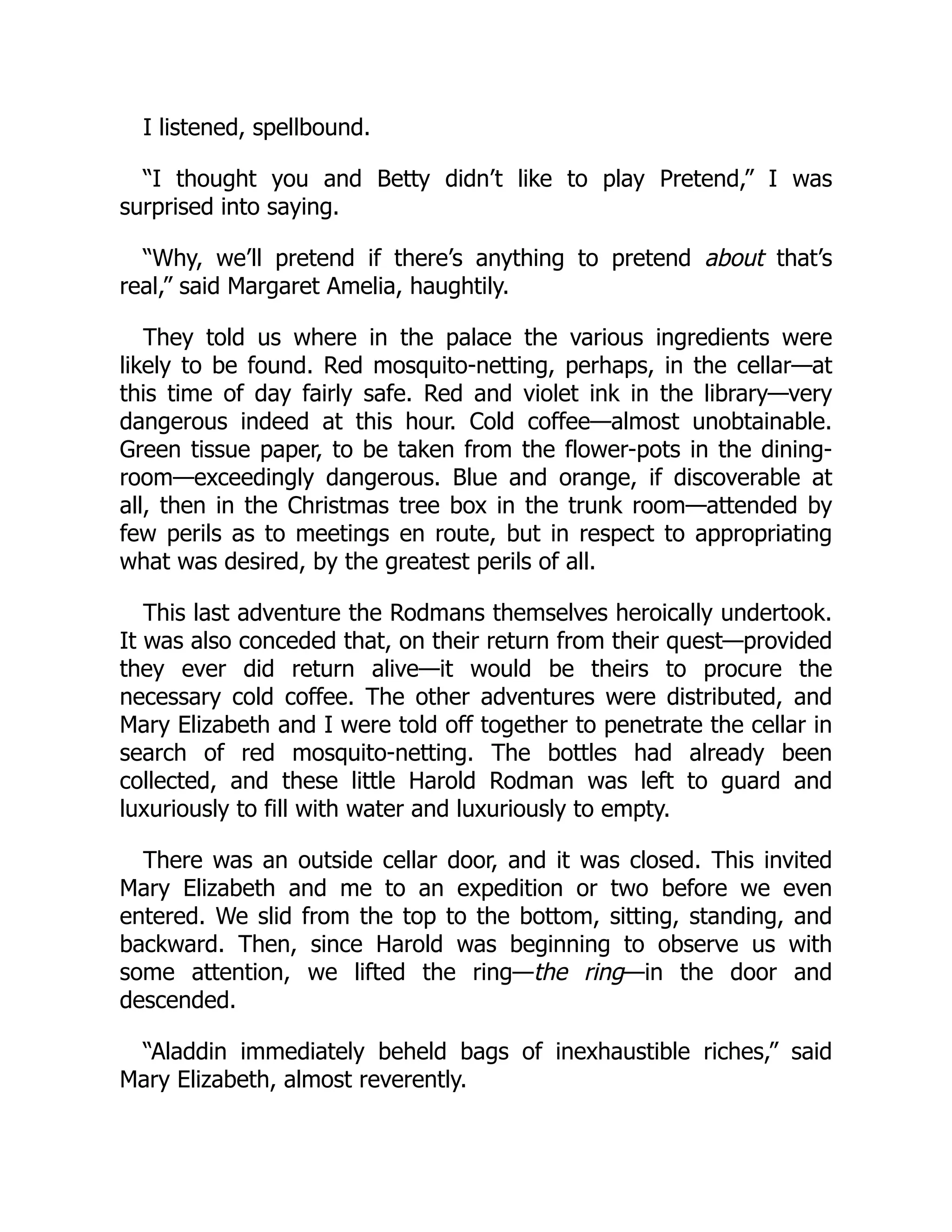 I listened, spellbound.
“I thought you and Betty didn’t like to play Pretend,” I was
surprised into saying.
“Why, we’ll pretend if there’s anything to pretend about that’s
real,” said Margaret Amelia, haughtily.
They told us where in the palace the various ingredients were
likely to be found. Red mosquito-netting, perhaps, in the cellar—at
this time of day fairly safe. Red and violet ink in the library—very
dangerous indeed at this hour. Cold coffee—almost unobtainable.
Green tissue paper, to be taken from the flower-pots in the dining-
room—exceedingly dangerous. Blue and orange, if discoverable at
all, then in the Christmas tree box in the trunk room—attended by
few perils as to meetings en route, but in respect to appropriating
what was desired, by the greatest perils of all.
This last adventure the Rodmans themselves heroically undertook.
It was also conceded that, on their return from their quest—provided
they ever did return alive—it would be theirs to procure the
necessary cold coffee. The other adventures were distributed, and
Mary Elizabeth and I were told off together to penetrate the cellar in
search of red mosquito-netting. The bottles had already been
collected, and these little Harold Rodman was left to guard and
luxuriously to fill with water and luxuriously to empty.
There was an outside cellar door, and it was closed. This invited
Mary Elizabeth and me to an expedition or two before we even
entered. We slid from the top to the bottom, sitting, standing, and
backward. Then, since Harold was beginning to observe us with
some attention, we lifted the ring—the ring—in the door and
descended.
“Aladdin immediately beheld bags of inexhaustible riches,” said
Mary Elizabeth, almost reverently.
 