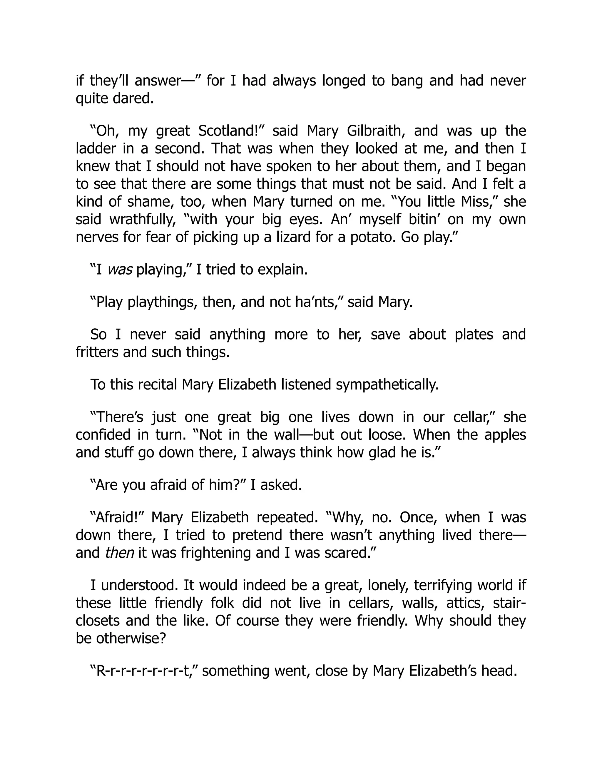 if they’ll answer—” for I had always longed to bang and had never
quite dared.
“Oh, my great Scotland!” said Mary Gilbraith, and was up the
ladder in a second. That was when they looked at me, and then I
knew that I should not have spoken to her about them, and I began
to see that there are some things that must not be said. And I felt a
kind of shame, too, when Mary turned on me. “You little Miss,” she
said wrathfully, “with your big eyes. An’ myself bitin’ on my own
nerves for fear of picking up a lizard for a potato. Go play.”
“I was playing,” I tried to explain.
“Play playthings, then, and not ha’nts,” said Mary.
So I never said anything more to her, save about plates and
fritters and such things.
To this recital Mary Elizabeth listened sympathetically.
“There’s just one great big one lives down in our cellar,” she
confided in turn. “Not in the wall—but out loose. When the apples
and stuff go down there, I always think how glad he is.”
“Are you afraid of him?” I asked.
“Afraid!” Mary Elizabeth repeated. “Why, no. Once, when I was
down there, I tried to pretend there wasn’t anything lived there—
and then it was frightening and I was scared.”
I understood. It would indeed be a great, lonely, terrifying world if
these little friendly folk did not live in cellars, walls, attics, stair-
closets and the like. Of course they were friendly. Why should they
be otherwise?
“R-r-r-r-r-r-r-r-t,” something went, close by Mary Elizabeth’s head.
 