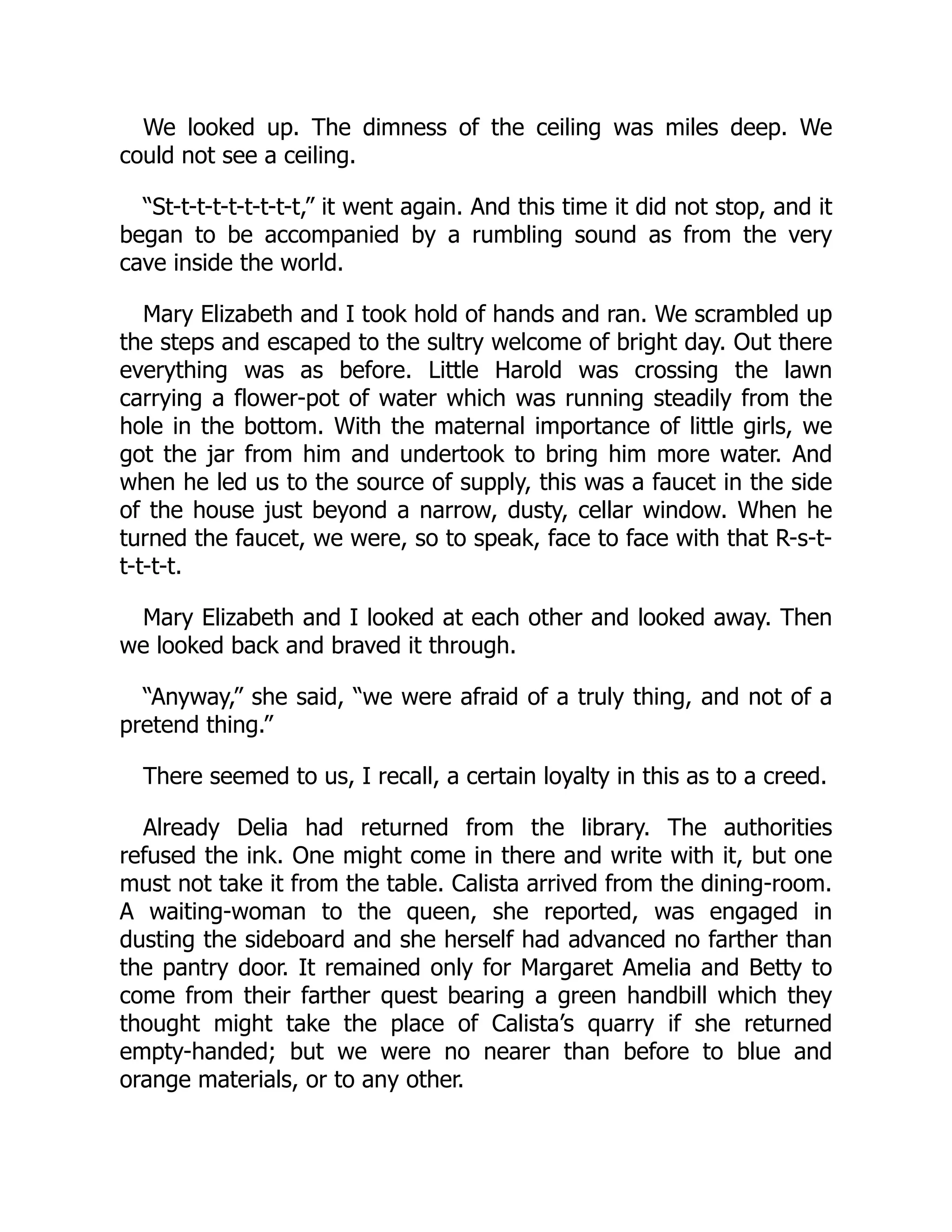 We looked up. The dimness of the ceiling was miles deep. We
could not see a ceiling.
“St-t-t-t-t-t-t-t-t,” it went again. And this time it did not stop, and it
began to be accompanied by a rumbling sound as from the very
cave inside the world.
Mary Elizabeth and I took hold of hands and ran. We scrambled up
the steps and escaped to the sultry welcome of bright day. Out there
everything was as before. Little Harold was crossing the lawn
carrying a flower-pot of water which was running steadily from the
hole in the bottom. With the maternal importance of little girls, we
got the jar from him and undertook to bring him more water. And
when he led us to the source of supply, this was a faucet in the side
of the house just beyond a narrow, dusty, cellar window. When he
turned the faucet, we were, so to speak, face to face with that R-s-t-
t-t-t-t.
Mary Elizabeth and I looked at each other and looked away. Then
we looked back and braved it through.
“Anyway,” she said, “we were afraid of a truly thing, and not of a
pretend thing.”
There seemed to us, I recall, a certain loyalty in this as to a creed.
Already Delia had returned from the library. The authorities
refused the ink. One might come in there and write with it, but one
must not take it from the table. Calista arrived from the dining-room.
A waiting-woman to the queen, she reported, was engaged in
dusting the sideboard and she herself had advanced no farther than
the pantry door. It remained only for Margaret Amelia and Betty to
come from their farther quest bearing a green handbill which they
thought might take the place of Calista’s quarry if she returned
empty-handed; but we were no nearer than before to blue and
orange materials, or to any other.
 
