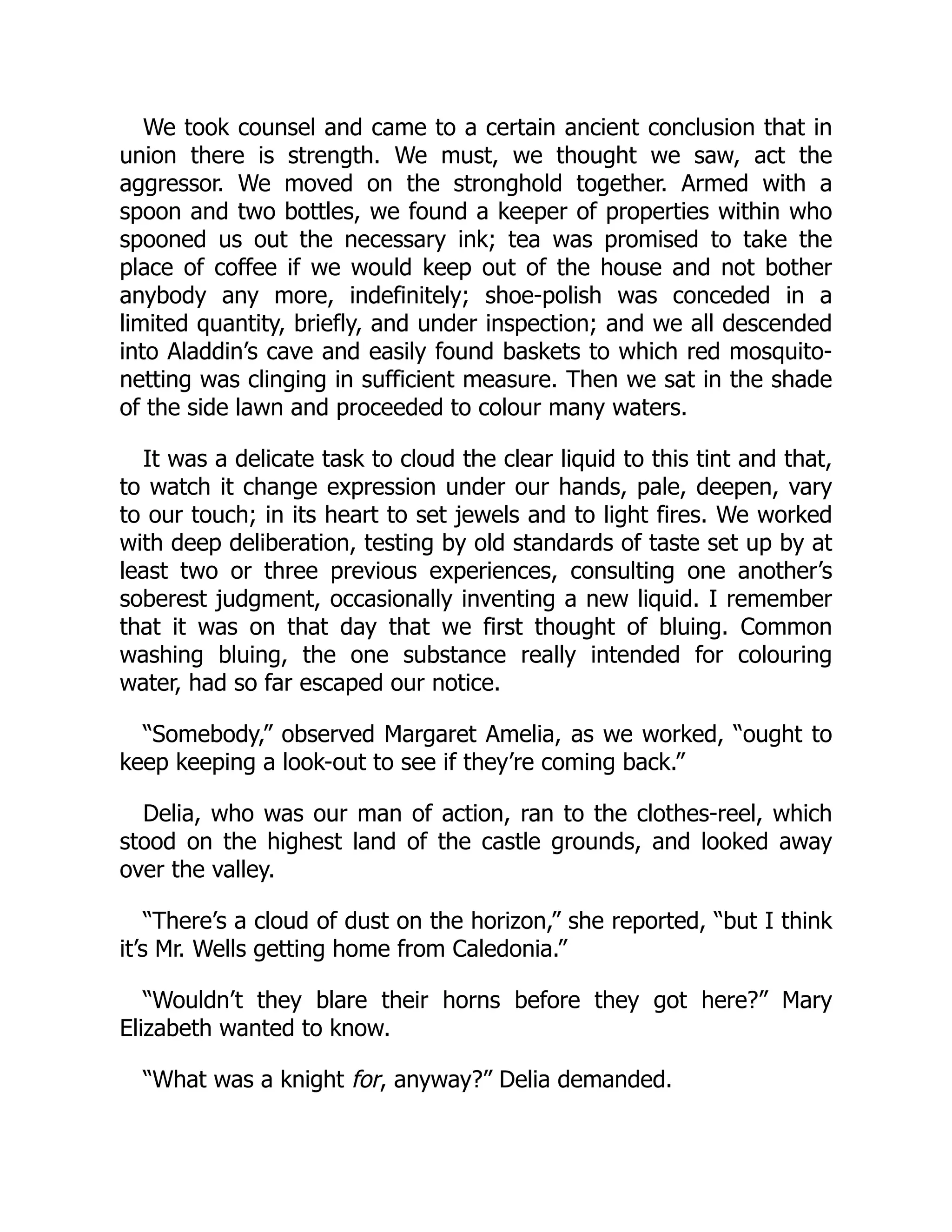 We took counsel and came to a certain ancient conclusion that in
union there is strength. We must, we thought we saw, act the
aggressor. We moved on the stronghold together. Armed with a
spoon and two bottles, we found a keeper of properties within who
spooned us out the necessary ink; tea was promised to take the
place of coffee if we would keep out of the house and not bother
anybody any more, indefinitely; shoe-polish was conceded in a
limited quantity, briefly, and under inspection; and we all descended
into Aladdin’s cave and easily found baskets to which red mosquito-
netting was clinging in sufficient measure. Then we sat in the shade
of the side lawn and proceeded to colour many waters.
It was a delicate task to cloud the clear liquid to this tint and that,
to watch it change expression under our hands, pale, deepen, vary
to our touch; in its heart to set jewels and to light fires. We worked
with deep deliberation, testing by old standards of taste set up by at
least two or three previous experiences, consulting one another’s
soberest judgment, occasionally inventing a new liquid. I remember
that it was on that day that we first thought of bluing. Common
washing bluing, the one substance really intended for colouring
water, had so far escaped our notice.
“Somebody,” observed Margaret Amelia, as we worked, “ought to
keep keeping a look-out to see if they’re coming back.”
Delia, who was our man of action, ran to the clothes-reel, which
stood on the highest land of the castle grounds, and looked away
over the valley.
“There’s a cloud of dust on the horizon,” she reported, “but I think
it’s Mr. Wells getting home from Caledonia.”
“Wouldn’t they blare their horns before they got here?” Mary
Elizabeth wanted to know.
“What was a knight for, anyway?” Delia demanded.
 
