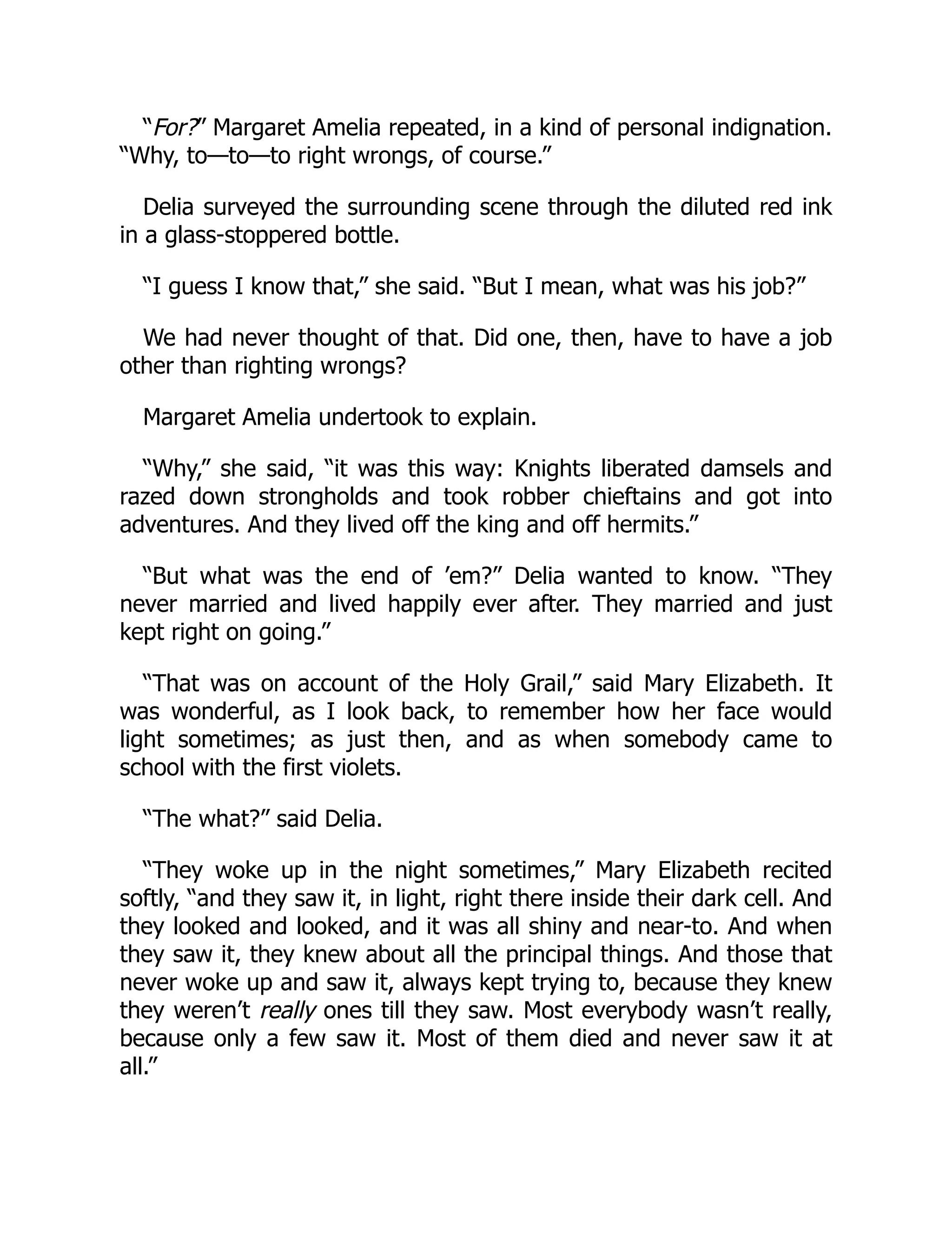“For?” Margaret Amelia repeated, in a kind of personal indignation.
“Why, to—to—to right wrongs, of course.”
Delia surveyed the surrounding scene through the diluted red ink
in a glass-stoppered bottle.
“I guess I know that,” she said. “But I mean, what was his job?”
We had never thought of that. Did one, then, have to have a job
other than righting wrongs?
Margaret Amelia undertook to explain.
“Why,” she said, “it was this way: Knights liberated damsels and
razed down strongholds and took robber chieftains and got into
adventures. And they lived off the king and off hermits.”
“But what was the end of ’em?” Delia wanted to know. “They
never married and lived happily ever after. They married and just
kept right on going.”
“That was on account of the Holy Grail,” said Mary Elizabeth. It
was wonderful, as I look back, to remember how her face would
light sometimes; as just then, and as when somebody came to
school with the first violets.
“The what?” said Delia.
“They woke up in the night sometimes,” Mary Elizabeth recited
softly, “and they saw it, in light, right there inside their dark cell. And
they looked and looked, and it was all shiny and near-to. And when
they saw it, they knew about all the principal things. And those that
never woke up and saw it, always kept trying to, because they knew
they weren’t really ones till they saw. Most everybody wasn’t really,
because only a few saw it. Most of them died and never saw it at
all.”
 