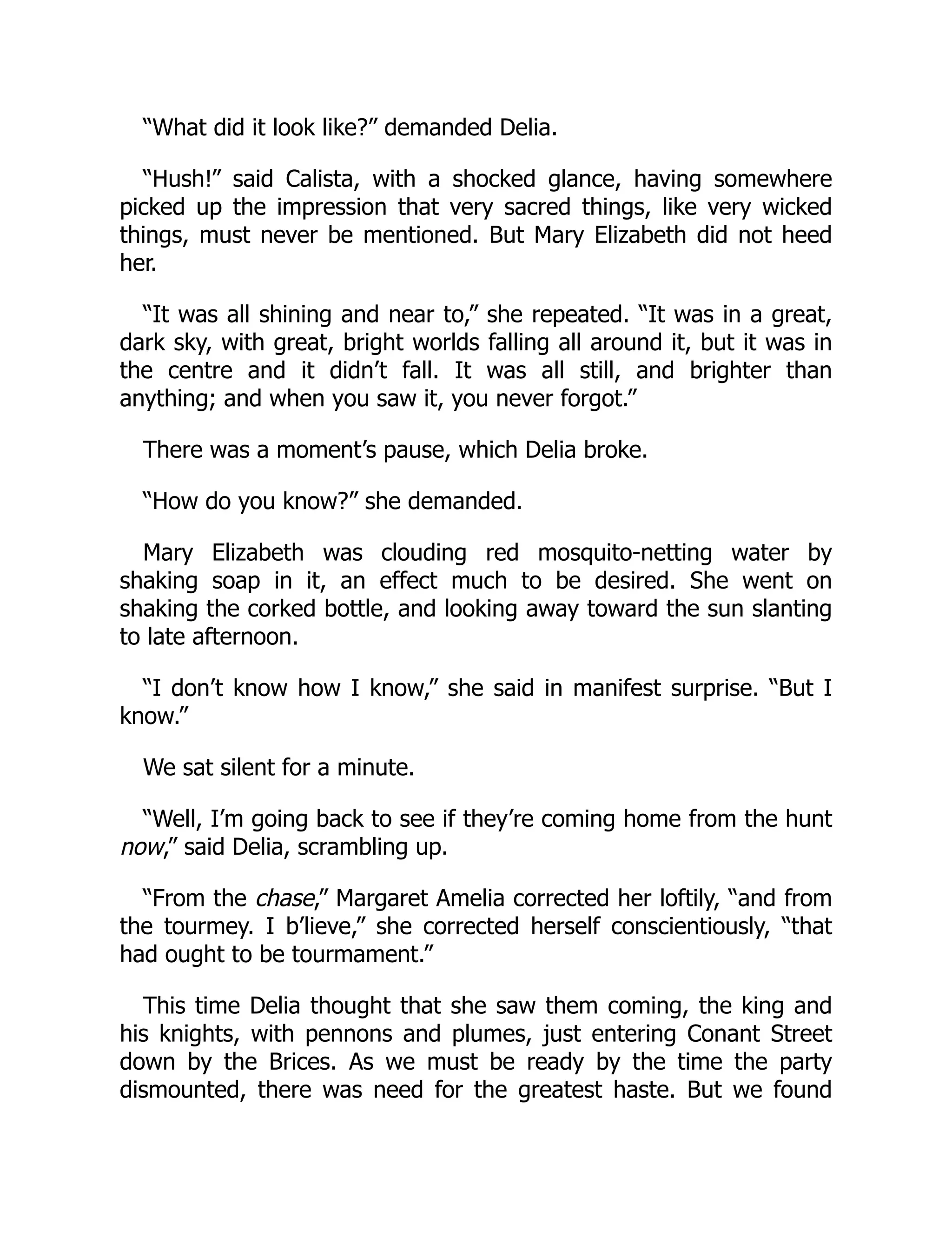 “What did it look like?” demanded Delia.
“Hush!” said Calista, with a shocked glance, having somewhere
picked up the impression that very sacred things, like very wicked
things, must never be mentioned. But Mary Elizabeth did not heed
her.
“It was all shining and near to,” she repeated. “It was in a great,
dark sky, with great, bright worlds falling all around it, but it was in
the centre and it didn’t fall. It was all still, and brighter than
anything; and when you saw it, you never forgot.”
There was a moment’s pause, which Delia broke.
“How do you know?” she demanded.
Mary Elizabeth was clouding red mosquito-netting water by
shaking soap in it, an effect much to be desired. She went on
shaking the corked bottle, and looking away toward the sun slanting
to late afternoon.
“I don’t know how I know,” she said in manifest surprise. “But I
know.”
We sat silent for a minute.
“Well, I’m going back to see if they’re coming home from the hunt
now,” said Delia, scrambling up.
“From the chase,” Margaret Amelia corrected her loftily, “and from
the tourmey. I b’lieve,” she corrected herself conscientiously, “that
had ought to be tourmament.”
This time Delia thought that she saw them coming, the king and
his knights, with pennons and plumes, just entering Conant Street
down by the Brices. As we must be ready by the time the party
dismounted, there was need for the greatest haste. But we found
 