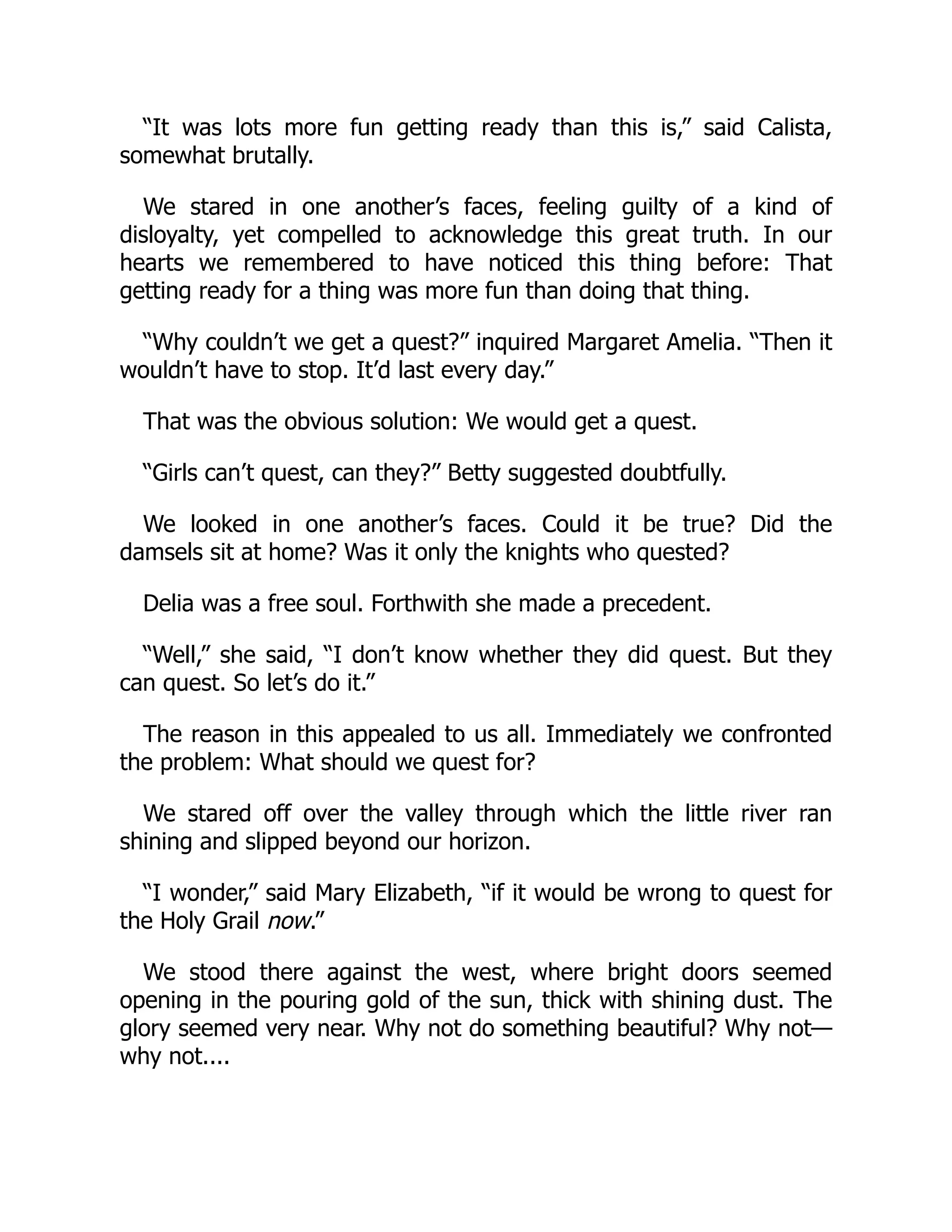 “It was lots more fun getting ready than this is,” said Calista,
somewhat brutally.
We stared in one another’s faces, feeling guilty of a kind of
disloyalty, yet compelled to acknowledge this great truth. In our
hearts we remembered to have noticed this thing before: That
getting ready for a thing was more fun than doing that thing.
“Why couldn’t we get a quest?” inquired Margaret Amelia. “Then it
wouldn’t have to stop. It’d last every day.”
That was the obvious solution: We would get a quest.
“Girls can’t quest, can they?” Betty suggested doubtfully.
We looked in one another’s faces. Could it be true? Did the
damsels sit at home? Was it only the knights who quested?
Delia was a free soul. Forthwith she made a precedent.
“Well,” she said, “I don’t know whether they did quest. But they
can quest. So let’s do it.”
The reason in this appealed to us all. Immediately we confronted
the problem: What should we quest for?
We stared off over the valley through which the little river ran
shining and slipped beyond our horizon.
“I wonder,” said Mary Elizabeth, “if it would be wrong to quest for
the Holy Grail now.”
We stood there against the west, where bright doors seemed
opening in the pouring gold of the sun, thick with shining dust. The
glory seemed very near. Why not do something beautiful? Why not—
why not....
 