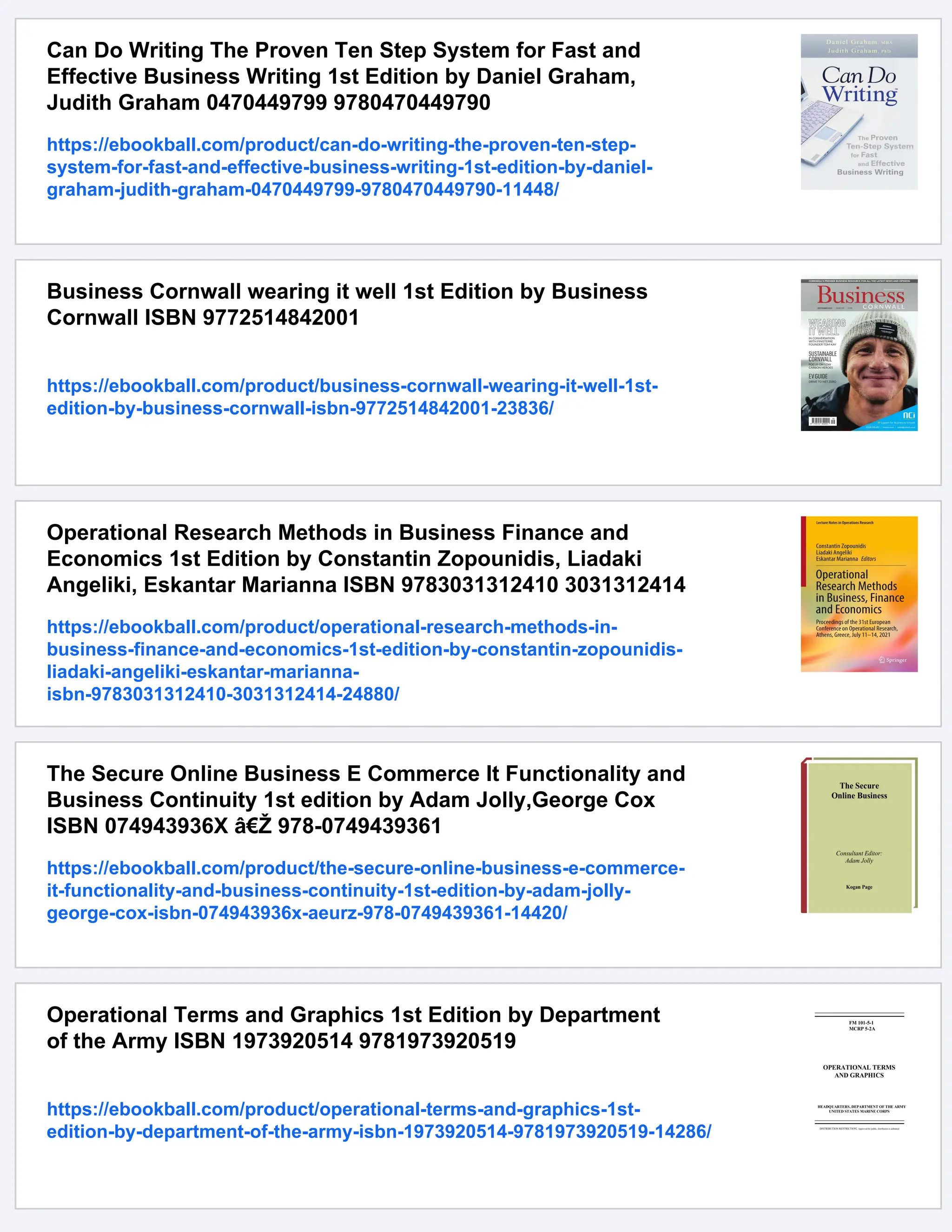Can Do Writing The Proven Ten Step System for Fast and
Effective Business Writing 1st Edition by Daniel Graham,
Judith Graham 0470449799 9780470449790
https://ebookball.com/product/can-do-writing-the-proven-ten-step-
system-for-fast-and-effective-business-writing-1st-edition-by-daniel-
graham-judith-graham-0470449799-9780470449790-11448/
Business Cornwall wearing it well 1st Edition by Business
Cornwall ISBN 9772514842001
https://ebookball.com/product/business-cornwall-wearing-it-well-1st-
edition-by-business-cornwall-isbn-9772514842001-23836/
Operational Research Methods in Business Finance and
Economics 1st Edition by Constantin Zopounidis, Liadaki
Angeliki, Eskantar Marianna ISBN 9783031312410 3031312414
https://ebookball.com/product/operational-research-methods-in-
business-finance-and-economics-1st-edition-by-constantin-zopounidis-
liadaki-angeliki-eskantar-marianna-
isbn-9783031312410-3031312414-24880/
The Secure Online Business E Commerce It Functionality and
Business Continuity 1st edition by Adam Jolly,George Cox
ISBN 074943936X â€Ž 978-0749439361
https://ebookball.com/product/the-secure-online-business-e-commerce-
it-functionality-and-business-continuity-1st-edition-by-adam-jolly-
george-cox-isbn-074943936x-aeurz-978-0749439361-14420/
Operational Terms and Graphics 1st Edition by Department
of the Army ISBN 1973920514 9781973920519
https://ebookball.com/product/operational-terms-and-graphics-1st-
edition-by-department-of-the-army-isbn-1973920514-9781973920519-14286/
 