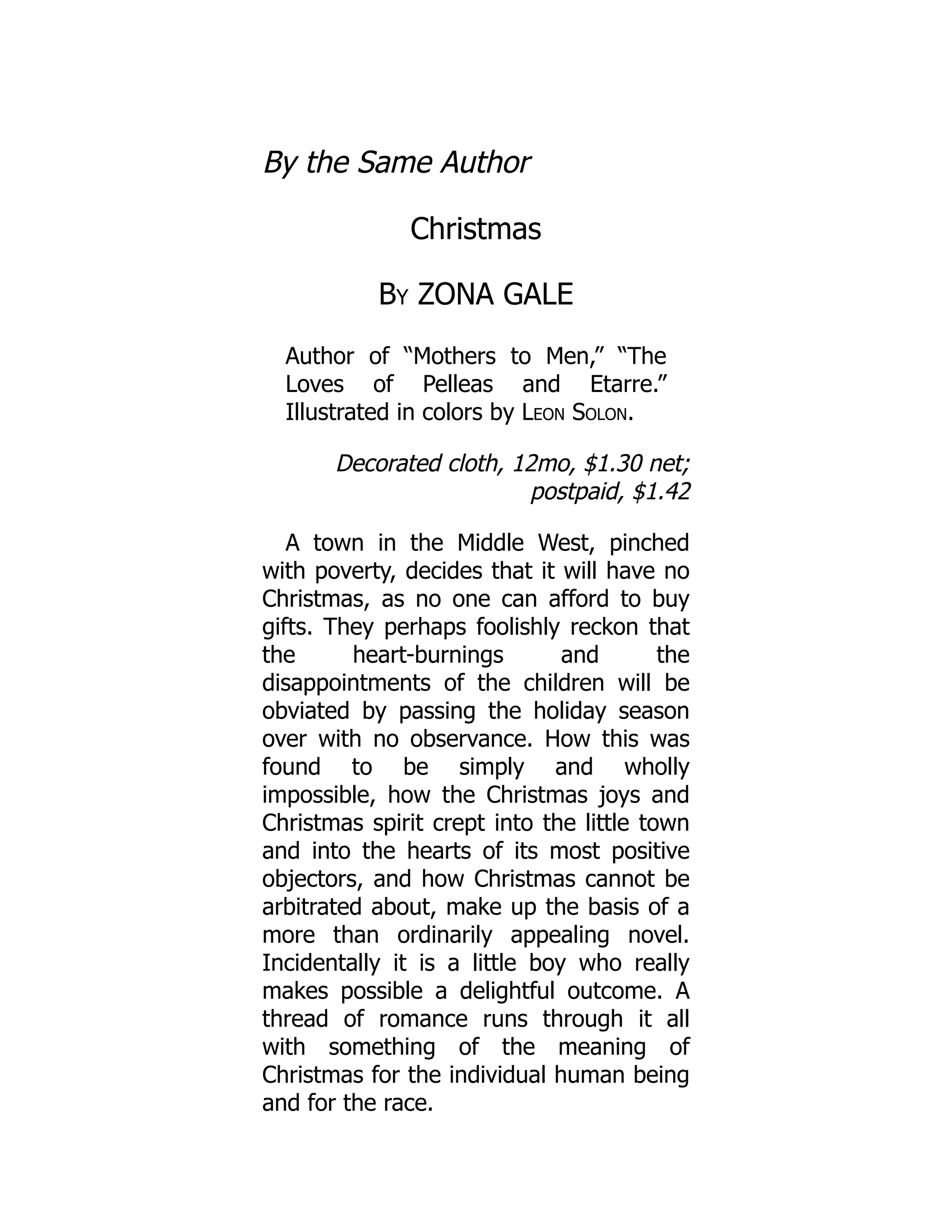 By the Same Author
Christmas
By ZONA GALE
Author of “Mothers to Men,” “The
Loves of Pelleas and Etarre.”
Illustrated in colors by Leon Solon.
Decorated cloth, 12mo, $1.30 net;
postpaid, $1.42
A town in the Middle West, pinched
with poverty, decides that it will have no
Christmas, as no one can afford to buy
gifts. They perhaps foolishly reckon that
the heart-burnings and the
disappointments of the children will be
obviated by passing the holiday season
over with no observance. How this was
found to be simply and wholly
impossible, how the Christmas joys and
Christmas spirit crept into the little town
and into the hearts of its most positive
objectors, and how Christmas cannot be
arbitrated about, make up the basis of a
more than ordinarily appealing novel.
Incidentally it is a little boy who really
makes possible a delightful outcome. A
thread of romance runs through it all
with something of the meaning of
Christmas for the individual human being
and for the race.
 