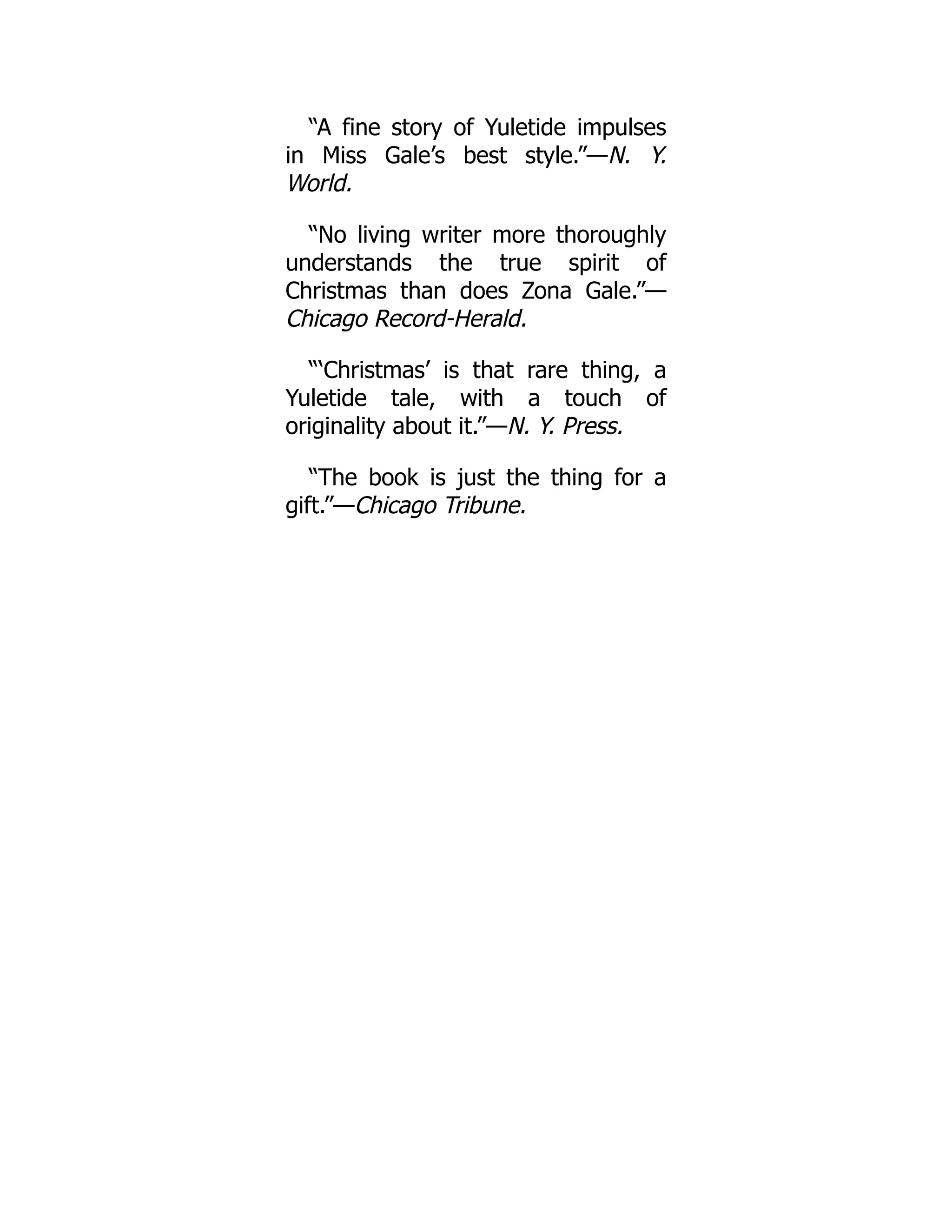 “A fine story of Yuletide impulses
in Miss Gale’s best style.”—N. Y.
World.
“No living writer more thoroughly
understands the true spirit of
Christmas than does Zona Gale.”—
Chicago Record-Herald.
“‘Christmas’ is that rare thing, a
Yuletide tale, with a touch of
originality about it.”—N. Y. Press.
“The book is just the thing for a
gift.”—Chicago Tribune.
 