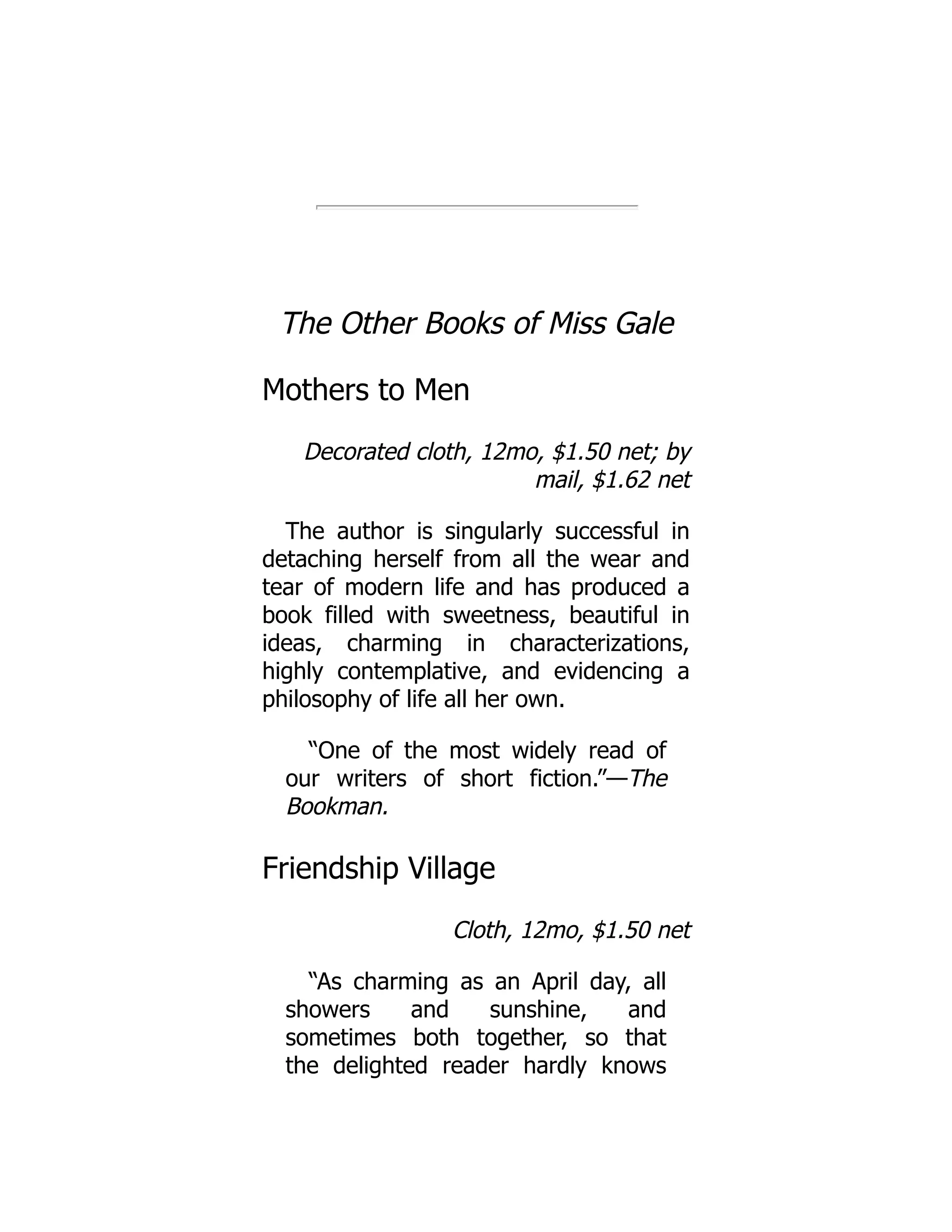 The Other Books of Miss Gale
Mothers to Men
Decorated cloth, 12mo, $1.50 net; by
mail, $1.62 net
The author is singularly successful in
detaching herself from all the wear and
tear of modern life and has produced a
book filled with sweetness, beautiful in
ideas, charming in characterizations,
highly contemplative, and evidencing a
philosophy of life all her own.
“One of the most widely read of
our writers of short fiction.”—The
Bookman.
Friendship Village
Cloth, 12mo, $1.50 net
“As charming as an April day, all
showers and sunshine, and
sometimes both together, so that
the delighted reader hardly knows
 
