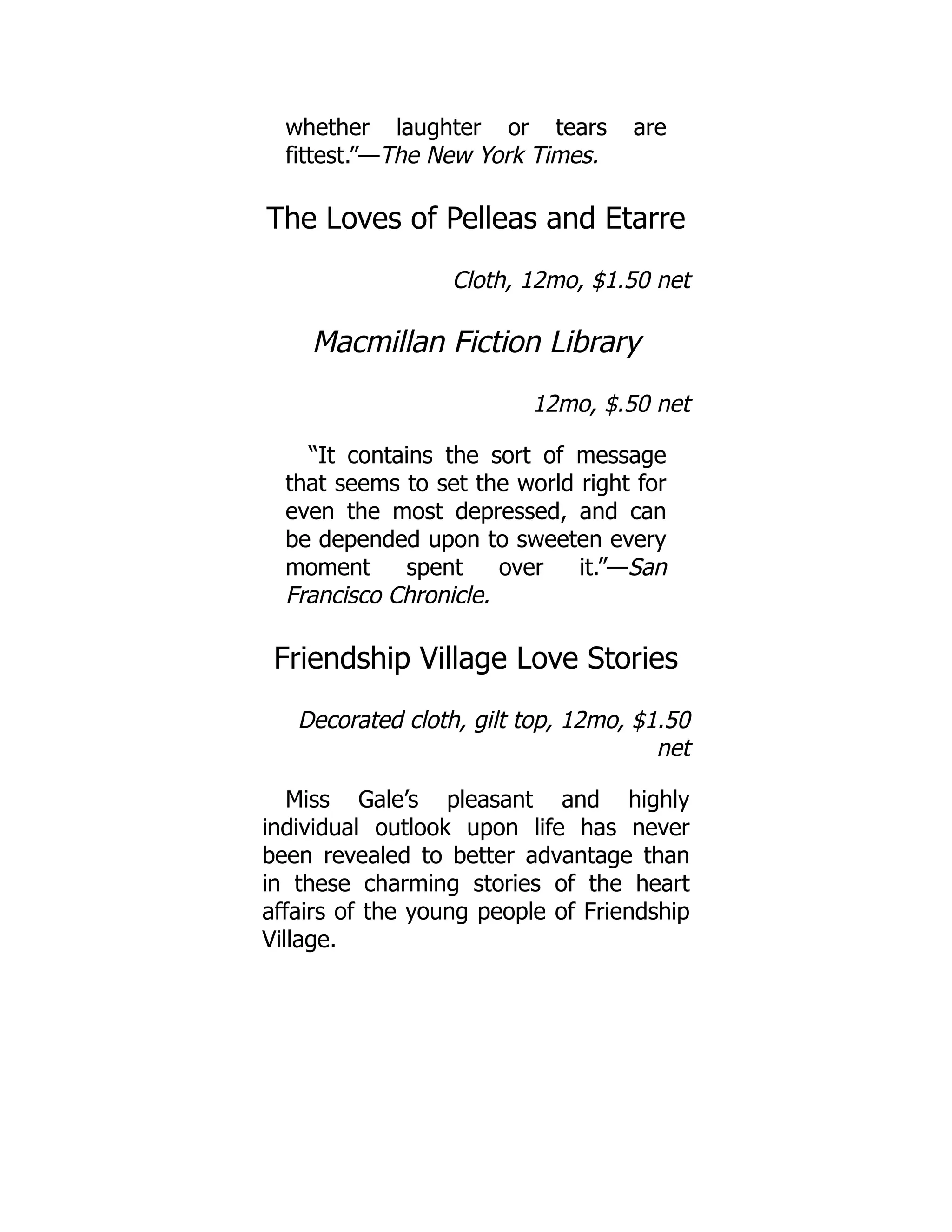 whether laughter or tears are
fittest.”—The New York Times.
The Loves of Pelleas and Etarre
Cloth, 12mo, $1.50 net
Macmillan Fiction Library
12mo, $.50 net
“It contains the sort of message
that seems to set the world right for
even the most depressed, and can
be depended upon to sweeten every
moment spent over it.”—San
Francisco Chronicle.
Friendship Village Love Stories
Decorated cloth, gilt top, 12mo, $1.50
net
Miss Gale’s pleasant and highly
individual outlook upon life has never
been revealed to better advantage than
in these charming stories of the heart
affairs of the young people of Friendship
Village.
 