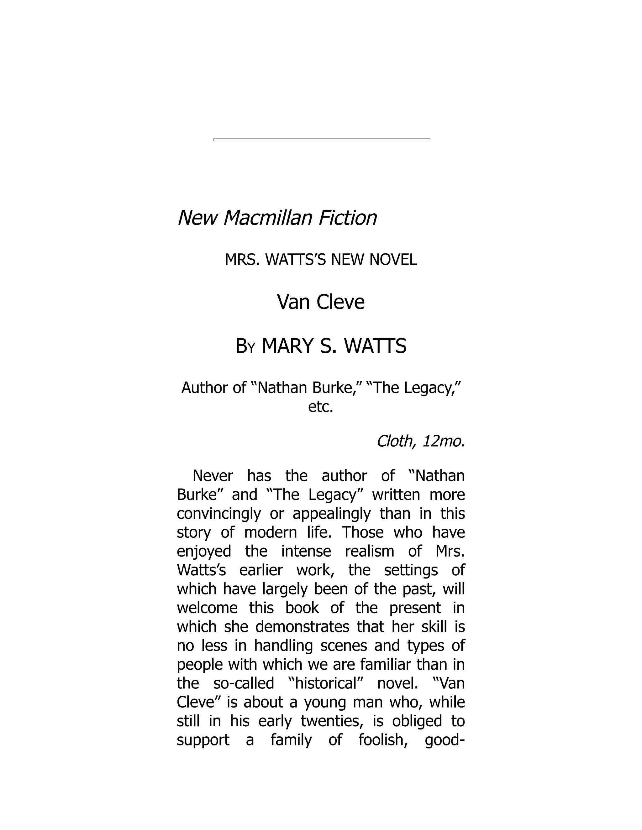 New Macmillan Fiction
MRS. WATTS’S NEW NOVEL
Van Cleve
By MARY S. WATTS
Author of “Nathan Burke,” “The Legacy,”
etc.
Cloth, 12mo.
Never has the author of “Nathan
Burke” and “The Legacy” written more
convincingly or appealingly than in this
story of modern life. Those who have
enjoyed the intense realism of Mrs.
Watts’s earlier work, the settings of
which have largely been of the past, will
welcome this book of the present in
which she demonstrates that her skill is
no less in handling scenes and types of
people with which we are familiar than in
the so-called “historical” novel. “Van
Cleve” is about a young man who, while
still in his early twenties, is obliged to
support a family of foolish, good-
 