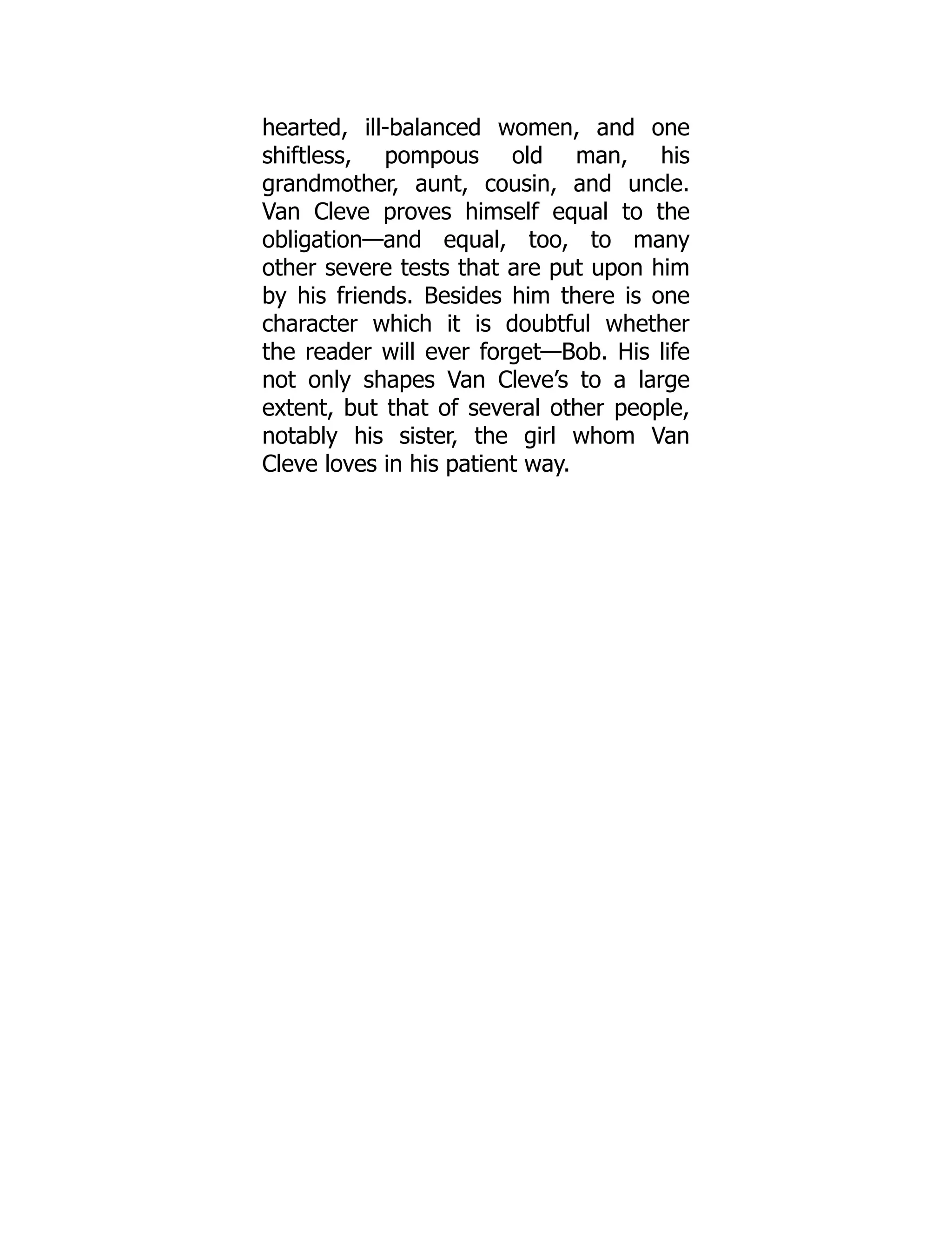 hearted, ill-balanced women, and one
shiftless, pompous old man, his
grandmother, aunt, cousin, and uncle.
Van Cleve proves himself equal to the
obligation—and equal, too, to many
other severe tests that are put upon him
by his friends. Besides him there is one
character which it is doubtful whether
the reader will ever forget—Bob. His life
not only shapes Van Cleve’s to a large
extent, but that of several other people,
notably his sister, the girl whom Van
Cleve loves in his patient way.
 